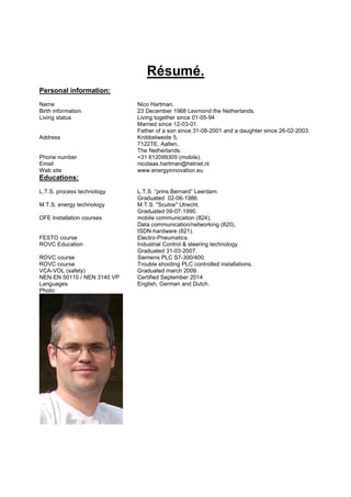 Résumé.
Personal information:
Name Nico Hartman.
Birth information 23 December 1968 Lexmond the Netherlands.
Living status Living together since 01-05-94
Married since 12-03-01.
Father of a son since 31-08-2001 and a daughter since 26-02-2003.
Address Knibbelweide 5,
7122TE, Aalten,
The Netherlands.
Phone number +31 612099305 (mobile).
Email nicolaas.hartman@hetnet.nl
Web site www.energyinnovation.eu
Educations:
L.T.S. process technology L.T.S. “prins Bernard” Leerdam.
Graduated 02-06-1986.
M.T.S. energy technology M.T.S. "Scutos" Utrecht.
Graduated 09-07-1990.
OFE Installation courses mobile communication (824),
Data communication/networking (820),
ISDN-hardware (821).
FESTO course Electro-Pneumatics.
ROVC Education Industrial Control & steering technology.
Graduated 31-03-2007.
ROVC course Siemens PLC S7-300/400.
ROVC course
VCA-VOL (safety)
NEN-EN 50110 / NEN 3140 VP
Trouble shooting PLC controlled installations.
Graduated march 2009.
Certified September 2014
Languages English, German and Dutch.
Photo:
 