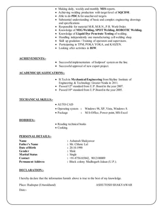  Making daily, weekly and monthly MIS reports.
 Achieving welding production with target level of SQCDM.
 Able to do PDCA for unachieved targets
 Substantial understanding of basic and complex engineering drawings
and specifications
 Responsible for material M.R, M.R.N., P.R. Work Order.
 Knowledge of MIG Welding, SPOT Welding, ROBOTIC Welding.
 Knowledge of Liquid Dye Penetrate Testing of welding.
 Handling independently one manufacturing cell welding shop.
 Skill up gradation / Training of operators and supervisors.
 Participating in TPM, POKA YOKA, and KAIZEN.
 Looking after activities in BIW.
ACHIEVEMENTS:-
 Successful implementation of foolproof system on the line.
 Successful approval of new export project.
ACADEMICQUALIFICATIONS:-
 B.Tech in Mechanical Engineering from Skyline Institute of
Engineering & Technology Greater Noida in 2011.
 Passed 12th
standard from U.P. Board in the year 2007.
 Passed 10th
standard from U.P.Board in the year 2005.
TECHANICALSKILLS:-
 AUTO CAD
 Operating system : Windows 98, XP, Vista, Windows 8.
 Package : M.S-Office, Power point, MS-Excel
HOBBIES:-
 Reading technical books
 Cooking.
PERSONAL DETAILS:-
Name : Ashutosh Shakyawar
Father’s Name : Mr. Chhote Lal
Date ofBirth : 20.10.1990
Gender : Male
Marital Status : Single
Contact : +91-8756165842, 9012180009
Permanent Address : Block colony Madhogarh Jalaun (U.P.).
DECLARATION:-
I hereby declare that the information furnish above is true to the best of my knowledge.
Place: Rudrapur (Uttarakhand) ASHUTOSH SHAKYAWAR
Date:-
 