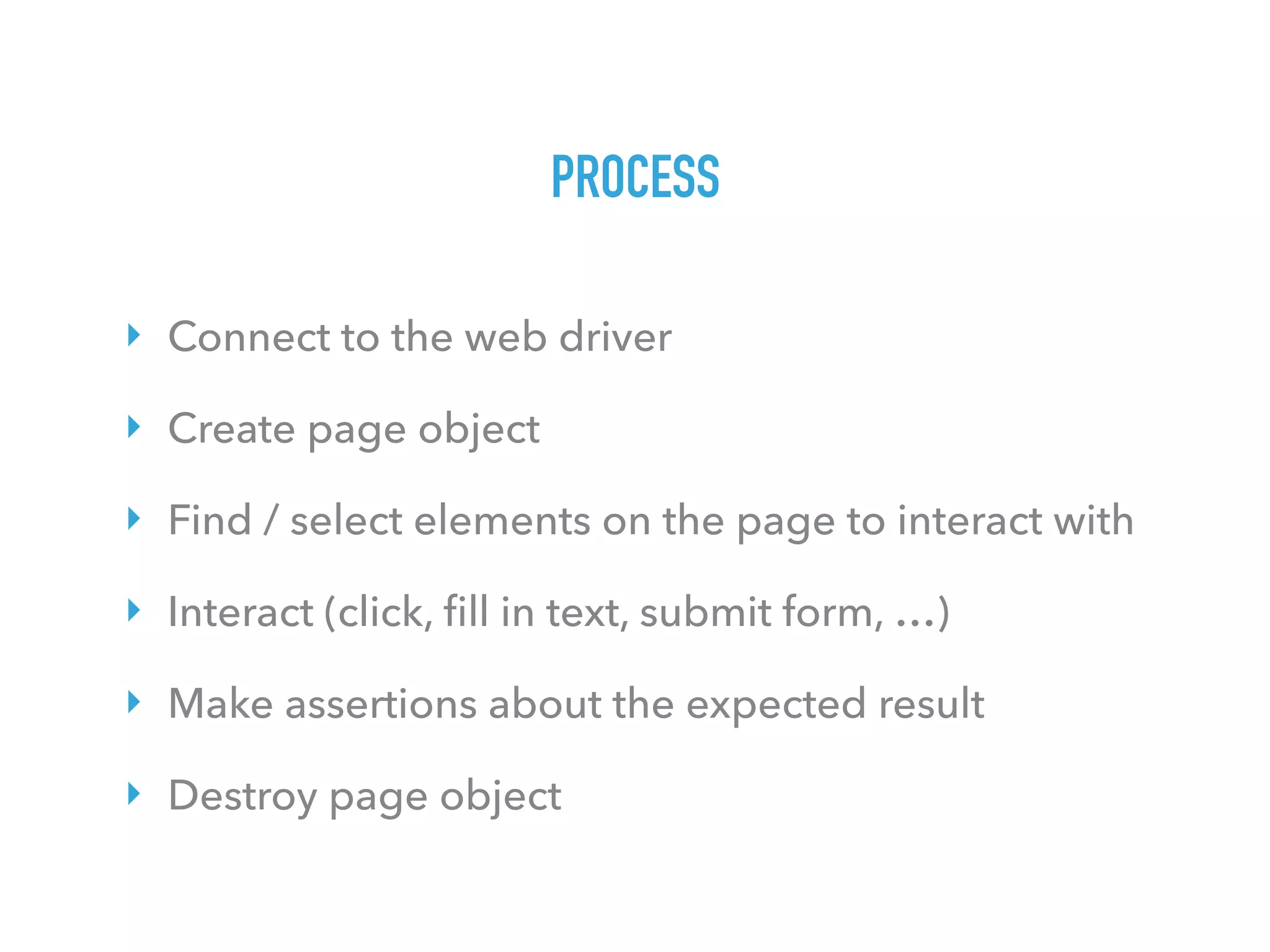 PROCESS
‣ Connect to the web driver
‣ Create page object
‣ Find / select elements on the page to interact with
‣ Interact (click, ﬁll in text, submit form, …)
‣ Make assertions about the expected result
‣ Destroy page object
 