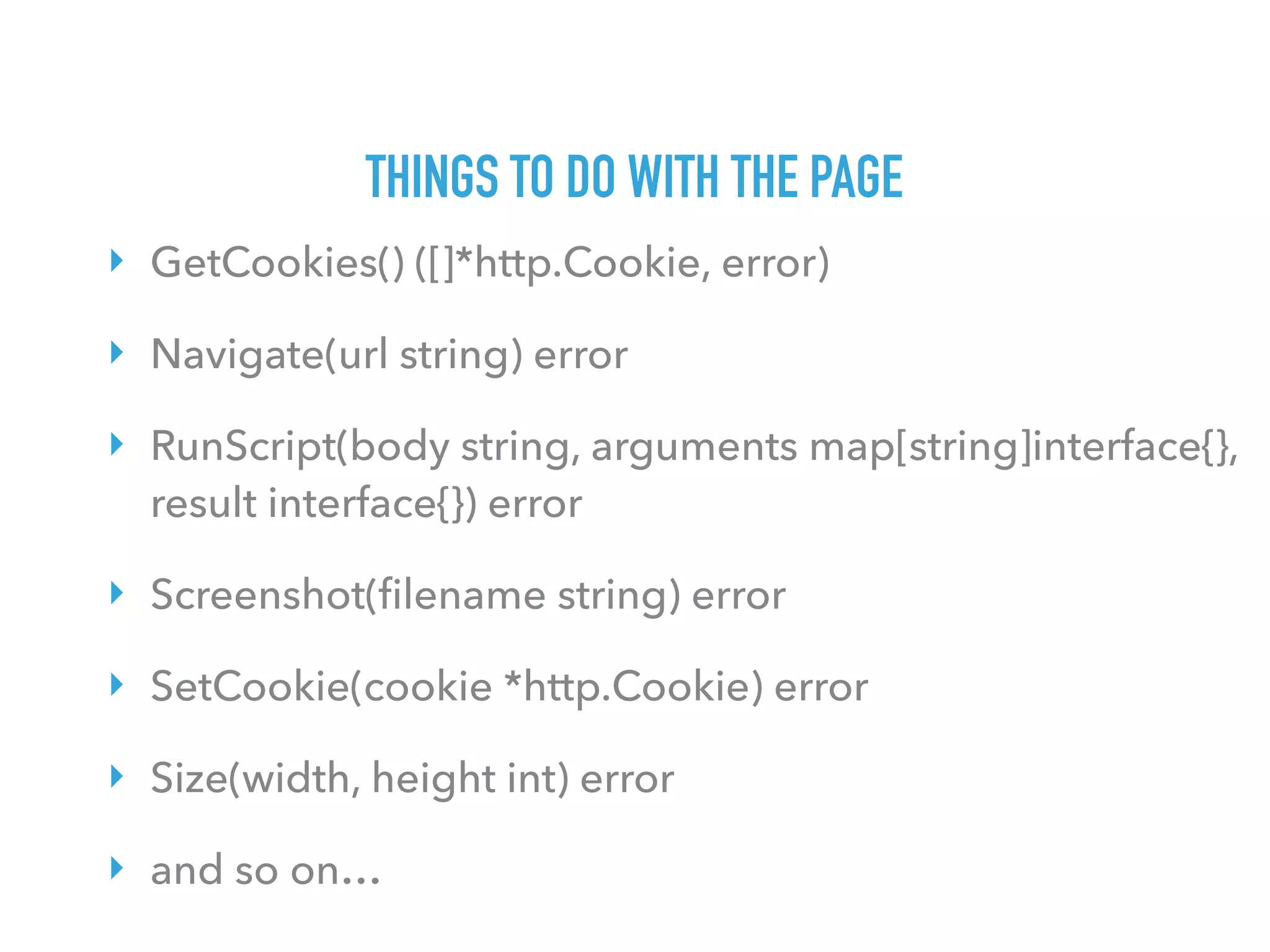 THINGS TO DO WITH THE PAGE
‣ GetCookies() ([]*http.Cookie, error)
‣ Navigate(url string) error
‣ RunScript(body string, arguments map[string]interface{},
result interface{}) error
‣ Screenshot(ﬁlename string) error
‣ SetCookie(cookie *http.Cookie) error
‣ Size(width, height int) error
‣ and so on…
 