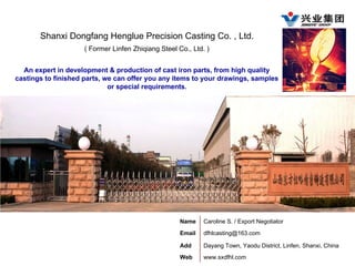 Shanxi Dongfang Henglue Precision Casting Co. , Ltd.
( Former Linfen Zhiqiang Steel Co., Ltd. )
An expert in development & production of cast iron parts, from high quality
castings to finished parts, we can offer you any items to your drawings, samples
or special requirements.
Name Caroline S. / Export Negotiator
Email dfhlcasting@163.com
Add Dayang Town, Yaodu District, Linfen, Shanxi, China
Web www.sxdfhl.com
 