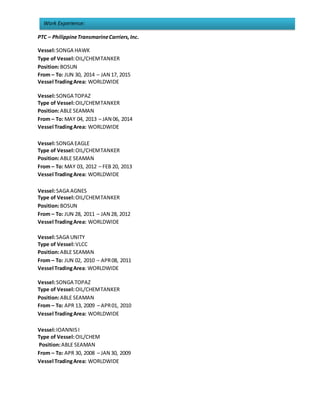 Work Experience:
PTC – PhilippineTransmarineCarriers,Inc.
Vessel:SONGA HAWK
Type of Vessel:OIL/CHEMTANKER
Position:BOSUN
From – To: JUN 30, 2014 – JAN 17, 2015
Vessel TradingArea: WORLDWIDE
Vessel:SONGA TOPAZ
Type of Vessel:OIL/CHEMTANKER
Position:ABLE SEAMAN
From – To: MAY 04, 2013 – JAN 06, 2014
Vessel TradingArea: WORLDWIDE
Vessel:SONGA EAGLE
Type of Vessel:OIL/CHEMTANKER
Position:ABLE SEAMAN
From – To: MAY 03, 2012 – FEB 20, 2013
Vessel TradingArea: WORLDWIDE
Vessel:SAGA AGNES
Type of Vessel:OIL/CHEMTANKER
Position:BOSUN
From – To: JUN 28, 2011 – JAN 28, 2012
Vessel TradingArea: WORLDWIDE
Vessel:SAGA UNITY
Type of Vessel:VLCC
Position:ABLE SEAMAN
From – To: JUN 02, 2010 – APR08, 2011
Vessel TradingArea: WORLDWIDE
Vessel:SONGA TOPAZ
Type of Vessel:OIL/CHEMTANKER
Position:ABLE SEAMAN
From – To: APR 13, 2009 – APR01, 2010
Vessel TradingArea: WORLDWIDE
Vessel:IOANNISI
Type of Vessel:OIL/CHEM
Position:ABLE SEAMAN
From – To: APR 30, 2008 – JAN 30, 2009
Vessel TradingArea: WORLDWIDE
 