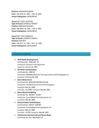 Training and Certificates:
Position:ORDINARYSEAMAN
From – To: APR.12, 1994 – JAN.14, 1995
Vessel TradingArea: WORLDWIDE
Vessel:M/T STOLT SAPPHIRE
Type of Vessel:CHEMICALTANKER
Position:ORDINARYSEAMAN
From – To: MAR. 18, 1993 – JAN.9, 1994
Vessel TradingArea: WORLDWIDE
Vessel:M/T STOLT EMERALD
Type of Vessel:CHEMICALTANKER
Position:DECK BOY
From – To: OCT. 15, 1991 – OCT. 25, 1992
Vessel TradingArea: WORLDWIDE
 Deck Watch KeepingCourse
Certificate No.:NWK358 - 92
Institution:Seaman’sTraining Center
Issuedon:January19, 1993
 Oil Tanker Familiarization
Certificate No.:0206-96
Institution:ADMIRALMaritime TrainingInstitute of the Philippines,Inc.
Issuedon:February09, 1996
 Basic Safety Course
Certificate No.:BC04-001-00/PR04-102-00
Institution:The Maritime Centerof the Philippines
Issuedon:May 02, 2000
N.A.CNo.:14-19565 Issuedon:May 08, 2001
 Shore-BasedFirefighting
Certificate No.:00/SBFF –03-007
Institution:ConsolidatedTrainingSystems,Inc.
Issuedon:May 09, 2000
 General Tanker Familiarization
Certificate No.:00/GTF –018-007
Institution:ConsolidatedTrainingSystems,Inc.
Issuedon:May 19, 2000
N.A.CNo.: 8-5233 Issuedon:May 08, 2001
 ProficiencyinSurvival Craft and Rescue Boats
Certificate No.:PSC-AM/349/01-22
 