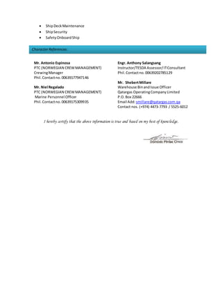 CharacterReferences:
 ShipDeckMaintenance
 ShipSecurity
 SafetyOnboardShip
Mr. Antonio Espinosa
PTC (NORWEGIAN CREWMANAGEMENT)
CrewingManager
Phil.Contactno. 00639177947146
Mr. Niel Regalado
PTC (NORWEGIAN CREWMANAGEMENT)
Marine Personnel Officer
Phil.Contactno. 00639175309935
Engr. Anthony Salangsang
Instructor/TESDA Assessor/ITConsultant
Phil.Contactno. 00639202785129
Mr. ShebertMillare
Warehouse BinandIssue Officer
Qatargas OperatingCompanyLimited
P.O.Box 22666
Email Add:smillare@qatargas.com.qa
Contact nos. (+974) 4473-7793 / 5525-6012
I hereby certify that the above information is true and based on my best of knowledge.
 