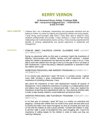 KERRY VERNON
14 Sherwood Grove, Helsby, Frodsham WA6
0BF | kerryvernon12@gmail.com | 07841453736
D.O.B 21/1/1991
SKILLS & ABILITIES I believe that I am a dedicated, hardworking and passionate individual and am
looking to further my career by helping and supporting children and young people.
I have strong communication skills which I have been able to adapt to many
situations professionally and socially. I enjoy working in a team and feel strong
relationships with multi-disciplinary teams are key, I have recently experienced the
benefits of working independently and gained experience in leadership and
management .
EXPERIENCE STANLAW ABBEY CHILDREN’S CENTRE, ELLESMERE PORT (JANUARY
2010- MARCH 2010)
During my placement within my first year in university I learnt the importance of
effective communication with children, families and staff members. I enjoyed
aiding the children’s development and learning the skills in order to do so. I was
able to work with children from the age of one up to the age of five in all areas of
their development. I learnt that being a reflective practitioner is essential to both
the children and myself.
HOMESTEAD PRESCHOOL AND NURSERY, FRODSHAM (NOVEMBER 2011–
DECEMBER 2011)
In my second year placement I spent 120 hours in a private nursery. I gained
many skills including a great understanding of child development and the
importance of monitoring milestones. I have
also learnt the importance of how child development impacts all aspects of
development. I have realised the importance of working in a multidisciplinary team
and believe have strengthened my interpersonal skills. I have also realised the
importance of planning and organisational skills as I was planning activities daily
in order to help develop children’s social intellectual and physical needs.
OVERTON PRESCHOOL AND PLAYGROUP, FRODSHAM (FEBRUARY 2012-
MARCH 2012)
In my final year of university I spent 80 hours in a charity run preschool and
playgroup. I worked with children from six month to four years and was able to put
to practice the skills I have learnt throughout my time at university and work one
on one with the children as well in group activities. I worked with children in order
to aid their skills in areas of development they were struggling with. I learnt the
importance of setting targets for the children in order to make sure they are
reaching milestones.
 