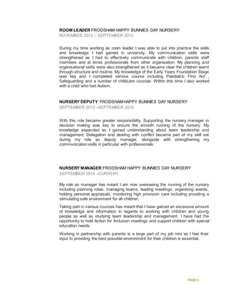 PAGE 2
ROOM LEADER FRODSHAM HAPPY BUNNIES DAY NURSERY
NOVEMBER 2012 – SEPTEMBER 2013
During my time working as room leader I was able to put into practice the skills
and knowledge I had gained in university. My communication skills were
strengthened as I had to effectively communicate with children, parents staff
members and at times professionals from other organisation. My planning and
organisational skills were also strengthened as it became clear the children learnt
through structure and routine. My knowledge of the Early Years Foundation Stage
was key and I completed various course including Paediatric First Aid ,
Safeguarding and a number of childcare courses. Within this time I also worked
with a child who had Autism.
NURSERY DEPUTY FRODSHAMHAPPY BUNNIES DAY NURSERY
SEPTEMBER 2013 –SEPTEMBER 2014
With this role became greater responsibility. Supporting the nursery manager in
decision making was key to ensure the smooth running of the nursery. My
knowledge expanded as I gained understanding about team leadership and
management. Delegation and dealing with conflict became part of my skill set
during my role as deputy manager, alongside with strengthening my
communication skills in particular with professionals.
NURSERY MANAGER FRODSHAM HAPPY BUNNIES DAY NURSERY
SEPTEMBER 2014 –CURRENT
My role as manager has meant I am now overseeing the running of the nursery
including planning rotas, managing teams, leading meetings, organising events,
holding personal appraisals, monitoring high provision care including providing a
stimulating safe environment for all children.
Taking part in various courses has meant that I have gained an excessive amount
of knowledge and information in regards to working with children and young
people as well as studying team leadership and management. I have had the
opportunity to hold Action for Inclusion meetings and support children with special
education needs.
Working in partnership with parents is a large part of my job role as I feel their
input to providing the best possible environment for their children is essential.
 