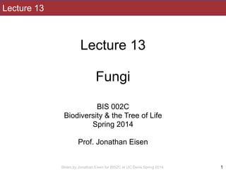 Slides by Jonathan Eisen for BIS2C at UC Davis Spring 2014
Lecture 13
!
Lecture 13
!
Fungi
!
!
BIS 002C
Biodiversity & the Tree of Life
Spring 2014
!
Prof. Jonathan Eisen
1
 
