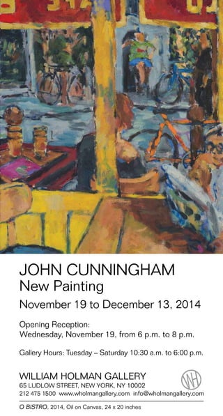 JOHN CUNNINGHAM 
New Painting 
November 19 to December 13, 2014 
Opening Reception: 
Wednesday, November 19, from 6 p.m. to 8 p.m. 
Gallery Hours: Tuesday – Saturday 10:30 a.m. to 6:00 p.m. 
WILLIAM HOLMAN GALLERY 
65 LUDLOW STREET, NEW YORK, NY 10002 
212 475 1500 www.wholmangallery.com info@wholmangallery.com 
O BISTRO, 2014, Oil on Canvas, 24 x 20 inches 
