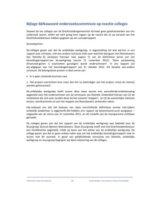 Onderzoek project Noordoevers 106 onafhankelijke onderzoekscommissie Drechtsteden
Bijlage 6bNawoord onderzoekscommissie op reactie colleges
Hoewel de zes colleges van de Drechtstedengemeenten formeel geen geadresseerden van ons
onderzoek waren, willen we toch graag kort ingaan op de reactie die zij op verzoek van het
Drechtstendebestuur hebben gegeven op ons conceptrapport.
Secondopinion
De colleges geven aan dat de ambtelijke werkgroep, in tegenstelling tot wat wij hier in ons
rapport over schrijven, niet een andere conclusie trekt over wel/niet doorgaan met Noordoevers
dan Deloitte. Zij verwijzen hiervoor naar pagina 11 van de definitieve versie van het
bevindingenrapport van de werkgroep (versie 21 november 2011): “Deze aanbeveling
(financieel gezien is voortzetten gunstiger) wordt onderschreven”. In ons rapport zijn
wij uitgegaan van het bevindingenrapport van 21 oktober 2011. Dit bevatte een andere
conclusie. De belangrijkste punten in deze versie zijn:
o Er is geen sluitende business case
o Het project voortzetten kost meer dan het nu beëindigen van het project, tenzij de claim(s)
worden gehonoreerd.
De ambtelijke werkgroep heeft tussen deze twee versies een aanvullende onderbouwing
opgesteld voor het onderschrijven van de conclusies van Deloitte. Onderdeel hiervan zijn (1) de
rentelasten die zich voor zouden doen bij het scenario ‘stoppen’, en (2) de aanzienlijke indirecte
kosten, voortkomende uit aan het stoppen van Noordoevers verbonden zaken.
Het verbaast ons dat het bestaan van twee verschillende definitieve versies niet tijdens
ambtelijk wederhoor is opgemerkt.We hebben ons rapport op bovenstaand punt aangepast –
uitgaande van de versie van 21 november 2011, en dit omwille van de transparantie zichtbaar
gemaakt.
De colleges geven aan dat het rapport van de ambtelijke werkgroep was bedoeld voor de
Stuurgroep Second Opinion Noordoevers. Deze Stuurgroep heeft met het Drechtstedenbestuur
een Hoofdnotitie opgesteld, mede op basis van het advies van de ambtelijke werkgroep. De
college geven aan dat er geen enkele reden was om het ambtelijke bevindingenrapport mee te
sturen met dit voorstel. In geval van gelijkluidende conclusies van Deloitte, ambtelijke
werkgroep en stuurgroep begrijpen wij deze redenering van de colleges.
 