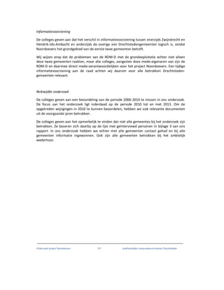 Onderzoek project Noordoevers 107 onafhankelijke onderzoekscommissie Drechtsteden
Informatievoorziening
De colleges geven aan dat het verschil in informatievoorziening tussen enerzijds Zwijndrecht en
Hendrik-Ido-Ambacht en anderzijds de overige vier Drechtstedengemeenten logisch is, omdat
Noordoevers het grondgebied van de eerste twee gemeenten betreft.
Wij wijzen erop dat de problemen van de ROM-D met de grondexploitatie echter niet alleen
deze twee gemeenten raakten, maar alle colleges, aangezien deze mede-eigenaren van zijn de
ROM-D en daarmee direct mede-verantwoordelijken voor het project Noordoevers. Een tijdige
informatievoorziening aan de raad achten wij daarom voor alle betrokken Drechtsteden-
gemeenten relevant.
Reikwijdte onderzoek
De colleges geven aan een beoordeling van de periode 2006-2010 te missen in ons onderzoek.
De focus van het onderzoek ligt inderdaad op de periode 2010 tot en met 2013. Om de
opgetreden wijzigingen in 2010 te kunnen beoordelen, hebben we ook relevante documenten
uit de voorgaande jaren betrokken.
De colleges geven aan het opmerkelijk te vinden dat niet alle gemeentes bij het onderzoek zijn
betrokken. Ze baseren zich daarbij op de lijst met geïnterviewd personen in bijlage 3 van ons
rapport. In ons onderzoek hebben we echter met alle gemeenten contact gehad en bij alle
gemeenten informatie ingewonnen. Ook zijn alle gemeenten betrokken bij het ambtelijk
wederhoor.
 