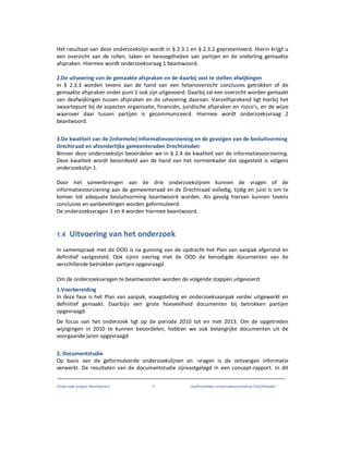 Onderzoek project Noordoevers 11 onafhankelijke onderzoekscommissie Drechtsteden
Het resultaat van deze onderzoekslijn wordt in § 2.3.1 en § 2.3.2 gepresenteerd. Hierin krijgt u
een overzicht van de rollen, taken en bevoegdheden van partijen en de onderling gemaakte
afspraken. Hiermee wordt onderzoeksvraag 1 beantwoord.
2.De uitvoering van de gemaakte afspraken en de daarbij vast te stellen afwijkingen
In § 2.3.3 worden tevens aan de hand van een feitenoverzicht conclusies getrokken of de
gemaakte afspraken onder punt 1 ook zijn uitgevoerd. Daarbij zal een overzicht worden gemaakt
van deafwijkingen tussen afspraken en de uitvoering daarvan. Vanzelfsprekend ligt hierbij het
zwaartepunt bij de aspecten organisatie, financiën, juridische afspraken en risico’s, en de wijze
waarover daar tussen partijen is gecommuniceerd. Hiermee wordt onderzoeksvraag 2
beantwoord.
3.De kwaliteit van de (informele) Informatievoorziening en de gevolgen van de besluitvorming
Drechtraad en afzonderlijke gemeenteraden Drechtsteden
Binnen deze onderzoekslijn beoordelen we in § 2.4 de kwaliteit van de informatievoorziening.
Deze kwaliteit wordt beoordeeld aan de hand van het normenkader dat opgesteld is volgens
onderzoekslijn 1.
Door het samenbrengen van de drie onderzoekslijnen kunnen de vragen of de
informatievoorziening aan de gemeenteraad en de Drechtraad volledig, tijdig en juist is om te
komen tot adequate besluitvorming beantwoord worden. Als gevolg hiervan kunnen tevens
conclusies en aanbevelingen worden geformuleerd.
De onderzoeksvragen 3 en 4 worden hiermee beantwoord.
1.4 Uitvoering van het onderzoek
In samenspraak met de OOD is na gunning van de opdracht het Plan van aanpak afgerond en
definitief vastgesteld. Ook zijnin overleg met de OOD de benodigde documenten van de
verschillende betrokken partijen opgevraagd.
Om de onderzoeksvragen te beantwoorden worden de volgende stappen uitgevoerd:
1.Voorbereiding
In deze fase is het Plan van aanpak, vraagstelling en onderzoeksaanpak verder uitgewerkt en
definitief gemaakt. Daarbijis een grote hoeveelheid documenten bij betrokken partijen
opgevraagd.
De focus van het onderzoek ligt op de periode 2010 tot en met 2013. Om de opgetreden
wijzigingen in 2010 te kunnen beoordelen, hebben we ook belangrijke documenten uit de
voorgaande jaren opgevraagd.
2. Documentstudie
Op basis van de geformuleerde onderzoekslijnen en -vragen is de ontvangen informatie
verwerkt. De resultaten van de documentstudie zijnvastgelegd in een concept-rapport. In dit
 