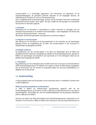 Onderzoek project Noordoevers 12 onafhankelijke onderzoekscommissie Drechtsteden
concept-rapport is in chronologie opgenomen; een feitenrelaas, de organisatie- en de
organisatiewijzigingen, de gemaakte juridische afspraken en de wijzigingen daarvan, de
ontwikkeling van financiën en risico’s en de besluitvorming.
Ook is vastgelegd welke onderzoeksvragen op basis van de ontvangen informatie onvoldoende
beantwoord kunnen worden. Deze “gaten” zijn door middel van het opvragen van aanvullende
documenten en interviews ingevuld.
3. Interviews
Doelstelling van de interviews is aanvullende en nadere informatie te verkrijgen over de
ontvangen documentatie en te verifiëren of de bevindingen - zoals vastgelegd in de eerste nota
op basis van de documentstudie - correct zijn.
Wij hebben 15interviews gehouden met 23personen, zie hiervoor bijlage 3.
4. Integratie en concept rapport
Met behulp van de informatie uit de documentstudie en de interviews zijn de bevindingen
geplaatst binnen de vraagstelling van de OOD. Het concept-rapport is met conclusies en
aanbevelingen voorgelegd aan de OOD.
5.Ambtelijk wederhoor
Na goedkeuring van het concept-rapport is de Nota van Bevindingen door de OOD voor
ambtelijk technisch wederhoor voorgelegd aan deGRD, de Drechtstedengemeenten, Deloitte en
ROM-D. De opmerkingen zijn verwerkt in een reactienota en in het eindrapport. Beide zijn ter
goedkeuring voorgelegd aan deOOD.
6. Eindrapport
Na goedkeuring van het eindrapport door de OOD wordt deze verstuurd aan alle betrokkenen
(GRD, Drechtstedengemeenten en ROM-D). Het rapport zal door de OOD worden aangeboden
aan de Drechtraad, met het verzoek tot bespreking tijdens de Carrousel FysiekofBestuur en
Middelen van de Drechtraad.
1.5 Samenvatting
In deze paragraaf vatten we de bevinden uit het onderzoek samen. In hoofdstuk 2 worden deze
in detail uitgewerkt.
ROM-D als private ontwikkelaar van Noordoevers
In 1999 is ROM-D als publiek-private samenwerking opgericht door de zes
Drechtstedengemeenten, de Provincie en OPP (= BNG GO) om bedrijventerreinen in de regio te
(her)ontwikkelen. Vanaf 2000 nam ook het Ontwikkelingsbedrijf van de gemeente Rotterdam
(hierna: OBR) deel aan ROM-D.
De keuze van onder meer DSB, de betrokken twee Drechtstedengemeenten, Zwijndrecht en HI-
Ambacht, en de Provincie in 2006 om ROM-D voor rekening en risico het project Noordoevers te
 