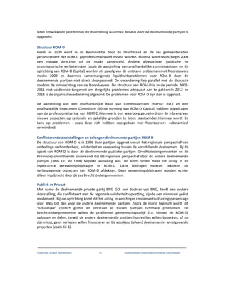 Onderzoek project Noordoevers 13 onafhankelijke onderzoekscommissie Drechtsteden
laten ontwikkelen past binnen de doelstelling waarmee ROM-D door de deelnemende partijen is
opgericht.
Structuur ROM-D
Reeds in 2009 werd in de Beslisnotitie door de Drechtraad en de zes gemeenteraden
geconstateerd dat ROM-D geprofessionaliseerd moest worden. Hiertoe werd reeds begin 2009
een nieuwe directeur uit de markt aangesteld. Andere afgesproken juridische en
organisatorische verbeteringen (zoals de aanstelling van onafhankelijke commissarissen en de
oprichting van ROM-D Capital) worden als gevolg van de ontstane problemen met Noordoevers
medio 2009 en daarmee samenhangende liquiditeitsproblemen voor ROM-D door de
deelnemende partijen niet direct doorgevoerd. De verandering liep parallel met de discussie
rondom de ontvlechting van de Noordoevers. De structuur van ROM-D is in de periode 2009-
2011 niet voldoende toegerust om dergelijke problemen adequaat aan te pakken.In 2012 en
2013 is de organisatieverbetering afgerond. De problemen voor ROM-D zijn dan al opgelost.
De aanstelling van een onafhankelijke Raad van Commissarissen (hierna: RvC) en een
onafhankelijk Investment Committee (bij de vorming van ROM-D Capital) hebben bijgedragen
aan de professionalisering van ROM-D.Hiermee is een waarborg gecreëerd om de inbreng van
nieuwe projecten op rationele en zakelijke gronden te laten plaatsvinden.Hiermee wordt de
kans op problemen - zoals deze zich hebben voorgedaan met Noordoevers -substantieel
verminderd.
Conflicterende doelstellingen en belangen deelnemende partijen ROM-D
De structuur van ROM-D is in 1999 door partijen opgezet vanuit het regionale perspectief van
onderlinge verbondenheid, solidariteit en verevening tussen de verschillende deelnemers. Bij de
opzet van ROM-D is door de deelnemende publieke partijen (Drechtstedengemeenten en de
Provincie) onvoldoende onderkend dat dit regionale perspectief door de andere deelnemende
partijen (BNG GO en OBR) beperkt aanwezig was. Dit komt onder meer tot uiting in de
ingebrachte vereveningsbijdragen in ROM-D. Deze bijdragen moeten tekorten uit
verliesgevende projecten van ROM-D afdekken. Deze vereveningsbijdragen worden echter
alleen ingebracht door de zes Drechtstedengemeenten.
Publiek vs Privaat
Met name de deelnemende private partij BNG GO, een dochter van BNG, heeft een andere
doelstelling, die conflicteert met de regionale solidariteitsopvatting, zijnde een minimaal geëist
rendement. Bij de oprichting komt dit tot uiting in een hoger rendementsuitkeringspercentage
voor BNG GO dan voor de andere deelnemende partijen. Zodra de markt tegenzit wordt dit
‘natuurlijke’ conflict groter en ontstaan er tussen partijen zichtbare problemen. De
Drechtstedengemeenten willen de problemen gemeenschappelijk (i.e. binnen de ROM-D)
oplossen en delen, terwijl de andere deelnemende partijen hun verlies willen beperken, of op
zijn minst, geen verliezen willen financieren en bij voorkeur (alleen) deelnemen in winstgevende
projecten (zoals Kil 3).
 