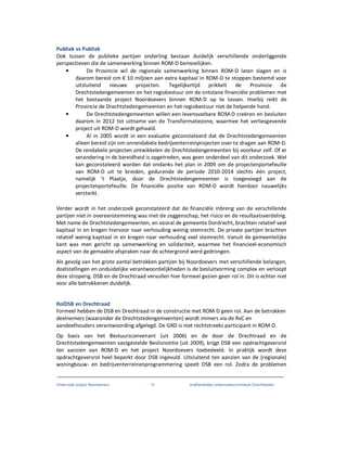 Onderzoek project Noordoevers 14 onafhankelijke onderzoekscommissie Drechtsteden
Publiek vs Publiek
Ook tussen de publieke partijen onderling bestaan duidelijk verschillende onderliggende
perspectieven die de samenwerking binnen ROM-D bemoeilijken.
• De Provincie wil de regionale samenwerking binnen ROM-D laten slagen en is
daarom bereid om € 10 miljoen aan extra kapitaal in ROM-D te stoppen bestemd voor
uitsluitend nieuwe projecten. Tegelijkertijd prikkelt de Provincie de
Drechtstedengemeenten en het regiobestuur om de ontstane financiële problemen met
het bestaande project Noordoevers binnen ROM-D op te lossen. Hierbij reikt de
Provincie de Drechtstedengemeenten en het regiobestuur niet de helpende hand.
• De Drechtstedengemeenten willen een levensvatbare ROM-D creëren en besluiten
daarom in 2012 tot uitname van de Transformatiezone, waarmee het verliesgevende
project uit ROM-D wordt gehaald.
• Al in 2005 wordt in een evaluatie geconstateerd dat de Drechtstedengemeenten
alleen bereid zijn om onrendabele bedrijventerreinprojecten over te dragen aan ROM-D.
De rendabele projecten ontwikkelen de Drechtstedengemeenten bij voorkeur zelf. Of er
verandering in de bereidheid is opgetreden, was geen onderdeel van dit onderzoek. Wel
kan geconstateerd worden dat ondanks het plan in 2009 om de projectenportefeuille
van ROM-D uit te breiden, gedurende de periode 2010-2014 slechts één project,
namelijk ’t Plaatje, door de Drechtstedengemeenten is toegevoegd aan de
projectenportefeuille. De financiële positie van ROM-D wordt hierdoor nauwelijks
versterkt.
Verder wordt in het onderzoek geconstateerd dat de financiële inbreng van de verschillende
partijen niet in overeenstemming was met de zeggenschap, het risico en de resultaatsverdeling.
Met name de Drechtstedengemeenten, en vooral de gemeente Dordrecht, brachten relatief veel
kapitaal in en kregen hiervoor naar verhouding weinig stemrecht. De private partijen brachten
relatief weinig kapitaal in en kregen naar verhouding veel stemrecht. Vanuit de gemeentelijke
kant was men gericht op samenwerking en solidariteit, waarmee het financieel-economisch
aspect van de gemaakte afspraken naar de achtergrond werd gedrongen.
Als gevolg van het grote aantal betrokken partijen bij Noordoevers met verschillende belangen,
doelstellingen en onduidelijke verantwoordelijkheden is de besluitvorming complex en verloopt
deze stroperig. DSB en de Drechtraad vervullen hier formeel gezien geen rol in. Dit is echter niet
voor alle betrokkenen duidelijk.
RolDSB en Drechtraad
Formeel hebben de DSB en Drechtraad in de constructie met ROM-D geen rol. Aan de betrokken
deelnemers (waaronder de Drechtstedengemeenten) wordt immers via de RvC en
aandeelhouders verantwoording afgelegd. De GRD is niet rechtstreeks participant in ROM-D.
Op basis van het Bestuursconvenant (uit 2006) en de door de Drechtraad en de
Drechtstedengemeenten vastgestelde Beslisnotitie (uit 2009), krijgt DSB een opdrachtgeversrol
ten aanzien van ROM-D en het project Noordoevers toebedeeld. In praktijk wordt deze
opdrachtgeversrol heel beperkt door DSB ingevuld. Uitsluitend ten aanzien van de (regionale)
woningbouw- en bedrijventerreinenprogrammering speelt DSB een rol. Zodra de problemen
 