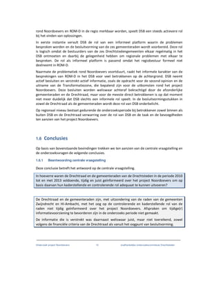Onderzoek project Noordoevers 15 onafhankelijke onderzoekscommissie Drechtsteden
rond Noordoevers en ROM-D in de regio merkbaar worden, speelt DSB een steeds actievere rol
bij het vinden van oplossingen.
In eerste instantie vervult DSB de rol van een informeel platform waarin de problemen
besproken worden en de besluitvorming van de zes gemeenteraden wordt voorbereid. Deze rol
is logisch omdat de bestuurders van de zes Drechtstedengemeenten elkaar regelmatig in het
DSB ontmoeten en daarbij de gelegenheid hebben om regionale problemen met elkaar te
bespreken. De rol als informeel platform is passend omdat het regiobestuur formeel niet
deelneemt in ROM-D.
Naarmate de problematiek rond Noordoevers voortduurt, raakt het informele karakter van de
besprekingen van ROM-D in het DSB voor veel betrokkenen op de achtergrond. DSB neemt
actief besluiten en verstrekt actief informatie, zoals de opdracht voor de second opinion en de
uitname van de Transformatiezone, die bepalend zijn voor de uitkomsten rond het project
Noordoevers. Deze besluiten worden weliswaar achteraf bekrachtigd door de afzonderlijke
gemeenteraden en de Drechtraad, maar voor de meeste direct betrokkenen is op dat moment
niet meer duidelijk dat DSB slechts een informele rol speelt. In de besluitvormingsstukken in
zowel de Drechtraad als de gemeenteraden wordt deze rol van DSB onderbelicht.
Op regionaal niveau bestaat gedurende de onderzoeksperiode bij betrokkenen zowel binnen als
buiten DSB en de Drechtraad verwarring over de rol van DSB en de taak en de bevoegdheden
ten aanzien van het project Noordoevers.
1.6 Conclusies
Op basis van bovenstaande bevindingen trekken we ten aanzien van de centrale vraagstelling en
de onderzoeksvragen de volgende conclusies.
1.6.1 Beantwoording centrale vraagstelling
Deze conclusie betreft het antwoord op de centrale vraagstelling.
In hoeverre waren de Drechtraad en de gemeenteraden van de Drechtsteden in de periode 2010
tot en met 2013 voldoende, tijdig en juist geïnformeerd over het project Noordoevers om op
basis daarvan hun kaderstellende en controlerende rol adequaat te kunnen uitvoeren?
De Drechtraad en de gemeenteraden zijn, met uitzondering van de raden van de gemeenten
Zwijndrecht en HI-Ambacht, met het oog op de controlerende en kaderstellende rol van de
raden niet tijdig geïnformeerd over het project Noordoevers. Afspraken om tijdige(r)
informatievoorziening te bevorderen zijn in de onderzoeks periode niet gemaakt.
De informatie die is verstrekt was daarnaast weliswaar juist, maar niet toereikend, zowel
volgens de financiële criteria van de Drechtraad als vanuit het oogpunt van besluitvorming.
 