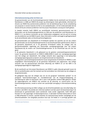 Onderzoek project Noordoevers 16 onafhankelijke onderzoekscommissie Drechtsteden
Hieronder lichten we deze conclusie toe.
Informatievoorziening achter de feiten aan
De gemeenteraden van de Drechtstedengemeenten hebben bij de overdracht van het project
Noordoevers in 2006 aan ROM-D dit project op afstand gezet. Zoals gebruikelijk, informeert de
directie van ROM-D bij voorkomende problemen met de bedrijfsvoering en bij de ontwikkeling
van projecten in eerste instantie de RvC en de aandeelhouders. Uit het onderzoek blijkt dat de
directie dit bij de ontstane problemen met het project Noordoevers consequent heeft gedaan.
In tweede instantie heeft ROM-D op verschillende momenten gecommuniceerd met de
bestuurders van de Drechtstedengemeenten en DSB over de problemen rond Noordoevers en
ROM-D. Er is op diverse momenten op een helderewijze aangegeven wat de aard en omvang
van de problemen van de ROM-D waren. Deze informatie is echter vertraagd en gefragmenteerd
bij de verschillende raden en Drechtraad terechtgekomen.
De gemeenteraden van Zwijndrecht en HI-Ambacht worden ten opzichte van de vier andere
gemeenteraden van de Drechtstedengemeenten en de Drechtraad beter geïnformeerd. Zowel in
de gemeente Zwijndrecht als in de gemeente HI-Ambacht maken de colleges voor de
gemeenteraadsleden regelmatig een bestuurlijke voortgangsrapportage over het project
Noordoevers.Bij de andere vier Drechtstedengemeenten en de Drechtraad was dit niet het
geval.
In de gemeente Zwijndrecht is dit gebaseerd op de gesloten samenwerkingsovereenkomst
tussen de gemeente Zwijndrecht en ROM-D (2006).ROM-D maakt een voortgangsrapportage
voor het college van Zwijndrecht. Het college verwerkt deze rapportage in de bestuurlijke
voortgangsrapportage grote projecten aan de gemeenteraad van Zwijndrecht.
In de gesloten samenwerkingsovereenkomst tussen de gemeente HI-Ambacht en ROM-D, is een
vergelijkbare informatieafspraak als de gemeente Zwijndrecht niet opgenomen. Het college
verwerkt voor de gemeenteraad informatie afkomstig van ROM-D en uit het BON in de
voortgangsrapportage De Volgerlanden.
Bij de overdracht van het project Noordoevers aan ROM-D is géén afspraak gemaakt tussen de
RvC en aandeelhouders over het moment van het verstrekken van informatie aan de colleges en
de gemeenteraden.
De geëigende weg voor de colleges was om via de paragraaf “verbonden partijen” en de
paragraaf “weerstandsvermogen en risicobeheersing” van de Programmabegroting en
Jaarrekening de raden te informeren. Dat is ook in alle gevallen conform BBV gebeurd. Omdat
de rapportagecyclus van ROM-D niet aansloot op de planning- en control-cyclus van de
Drechtstedengemeenten, treedt er echter een aanzienlijke vertraging in informatieverstrekking
op.
De informatievoorziening van DSB / colleges aan de (Drecht)raadsleden was niet altijd tijdig. Een
oorzaak is dat DSB in de praktijk een informeel platform vormde waarin de besluitvorming in de
Drechtraad en gemeenteraden werd voorbereid. Zoals eerder opgemerkt, heeft DSB geen
formele rol in de rapportage- en beslissingsstructuur. In dat kader trachtten bestuurders er eerst
in DSB-verbanduit te komen, voordat kwesties ter besluitvorming werden voorgelegd aan de
(Drecht)raadsleden. Een dergelijke procedure kost tijd. Dit leidde er in sommige gevallen ook
 
