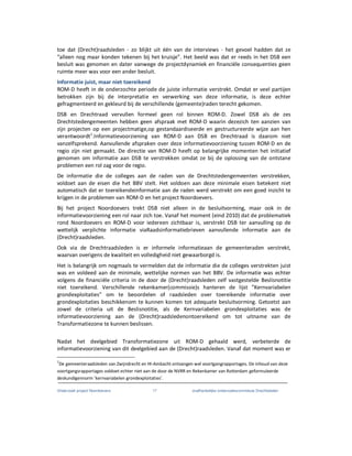 Onderzoek project Noordoevers 17 onafhankelijke onderzoekscommissie Drechtsteden
toe dat (Drecht)raadsleden - zo blijkt uit één van de interviews - het gevoel hadden dat ze
“alleen nog maar konden tekenen bij het kruisje”. Het beeld was dat er reeds in het DSB een
besluit was genomen en dater vanwege de projectdynamiek en financiële consequenties geen
ruimte meer was voor een ander besluit.
Informatie juist, maar niet toereikend
ROM-D heeft in de onderzochte periode de juiste informatie verstrekt. Omdat er veel partijen
betrokken zijn bij de interpretatie en verwerking van deze informatie, is deze echter
gefragmenteerd en gekleurd bij de verschillende (gemeente)raden terecht gekomen.
DSB en Drechtraad vervullen formeel geen rol binnen ROM-D. Zowel DSB als de zes
Drechtstedengemeenten hebben geen afspraak met ROM-D waarin dezezich ten aanzien van
zijn projecten op een projectmatige,op gestandaardiseerde en gestructureerde wijze aan hen
verantwoordt1
.Informatievoorziening van ROM-D aan DSB en Drechtraad is daarom niet
vanzelfsprekend. Aanvullende afspraken over deze informatievoorziening tussen ROM-D en de
regio zijn niet gemaakt. De directie van ROM-D heeft op belangrijke momenten het initiatief
genomen om informatie aan DSB te verstrekken omdat ze bij de oplossing van de ontstane
problemen een rol zag voor de regio.
De informatie die de colleges aan de raden van de Drechtstedengemeenten verstrekken,
voldoet aan de eisen die het BBV stelt. Het voldoen aan deze minimale eisen betekent niet
automatisch dat er toereikendeinformatie aan de raden werd verstrekt om een goed inzicht te
krijgen in de problemen van ROM-D en het project Noordoevers.
Bij het project Noordoevers trekt DSB niet alleen in de besluitvorming, maar ook in de
informatievoorziening een rol naar zich toe. Vanaf het moment (eind 2010) dat de problematiek
rond Noordoevers en ROM-D voor iedereen zichtbaar is, verstrekt DSB ter aanvulling op de
wettelijk verplichte informatie viaRaadsinformatiebrieven aanvullende informatie aan de
(Drecht)raadsleden.
Ook via de Drechtraadsleden is er informele informatieaan de gemeenteraden verstrekt,
waarvan overigens de kwaliteit en volledigheid niet gewaarborgd is.
Het is belangrijk om nogmaals te vermelden dat de informatie die de colleges verstrekten juist
was en voldeed aan de minimale, wettelijke normen van het BBV. De informatie was echter
volgens de financiële criteria in de door de (Drecht)raadsleden zelf vastgestelde Beslisnotitie
niet toereikend. Verschillende rekenkamer(commissie)s hanteren de lijst ”Kernvariabelen
grondexploitaties” om te beoordelen of raadsleden over toereikende informatie over
grondexploitaties beschikkenom te kunnen komen tot adequate besluitvorming. Getoetst aan
zowel de criteria uit de Beslisnotitie, als de Kernvariabelen grondexploitaties was de
informatievoorziening aan de (Drecht)raadsledenontoereikend om tot uitname van de
Transformatiezone te kunnen beslissen.
Nadat het deelgebied Transformatiezone uit ROM-D gehaald werd, verbeterde de
informatievoorziening van dit deelgebied aan de (Drecht)raadsleden. Vanaf dat moment was er
1
De gemeenteraadsleden van Zwijndrecht en HI-Ambacht ontvangen wel voortgangrapportages. De inhoud van deze
voortgangsrapportages voldoet echter niet aan de door de NVRR en Rekenkamer van Rotterdam geformuleerde
deskundigennorm ‘kernvariabelen grondexploitaties’.
 