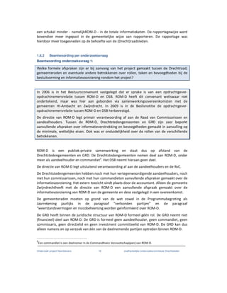 Onderzoek project Noordoevers 18 onafhankelijke onderzoekscommissie Drechtsteden
een schakel minder - namelijkROM-D - in de totale informatieketen. De rapportagewijze werd
bovendien meer ingepast in de gemeentelijke wijze van rapporteren. De rapportage was
hierdoor meer toegesneden op de behoefte van de (Drecht)raadsleden.
1.6.2 Beantwoording per onderzoeksvraag
Beantwoording onderzoeksvraag 1:
Welke formele afspraken zijn er bij aanvang van het project gemaakt tussen de Drechtraad,
gemeenteraden en eventuele andere betrokkenen over rollen, taken en bevoegdheden bij de
besluitvorming en informatievoorziening rondom het project?
In 2006 is in het Bestuursconvenant vastgelegd dat er sprake is van een opdrachtgever-
opdrachtnemersrelatie tussen ROM-D en DSB. ROM-D heeft dit convenant weliswaar niet
ondertekend, maar was hier aan gebonden via samenwerkingsovereenkomsten met de
gemeenten HI-Ambacht en Zwijndrecht. In 2009 is in de Beslisnotitie de opdrachtgever-
opdrachtnemersrelatie tussen ROM-D en DSB herbevestigd.
De directie van ROM-D legt primair verantwoording af aan de Raad van Commissarissen en
aandeelhouders. Tussen de ROM-D, Drechtstedengemeenten en GRD zijn zeer beperkt
aanvullende afspraken over informatieverstrekking en bevoegdheden gemaakt in aanvulling op
de minimale, wettelijke eisen. Ook was er onduidelijkheid over de rollen van de verschillende
betrokkenen.
ROM-D is een publiek-private samenwerking en staat dus op afstand van de
Drechtstedengemeenten en GRD. De Drechtstedengemeenten nemen deel aan ROM-D, onder
meer als aandeelhouder en commandiet2
. Het DSB neemt hieraan geen deel.
De directie van ROM-D legt uitsluitend verantwoording af aan de aandeelhouders en de RvC.
De Drechtstedengemeenten hebben noch met hun vertegenwoordigende aandeelhouders, noch
met hun commissarissen, noch met hun commandieten aanvullende afspraken gemaakt over de
informatievoorziening. Het extern toezicht vindt plaats door de accountant. Alleen de gemeente
Zwijndrechtheeft met de directie van ROM-D een aanvullende afspraak gemaakt over de
informatievoorziening van ROM-D aan de gemeente en deze vastgelegd in een overeenkomst.
De gemeenteraden moeten op grond van de wet zowel in de Programmabegroting als
Jaarrekening jaarlijks in de paragraaf “verbonden partijen” en de paragraaf
“weerstandsvermogen en risicobeheersing worden geïnformeerd over ROM-D.
De GRD heeft binnen de juridische structuur van ROM-D formeel géén rol. De GRD neemt niet
(financieel) deel aan ROM-D. De GRD is formeel geen aandeelhouder, geen commandiet, geen
commissaris, geen directielid en geen investment committeelid van ROM-D. De GRD kan dus
alleen namens en op verzoek van één van de deelnemende partijen optreden binnen ROM-D.
2
Een commandiet is een deelnemer in de Commanditaire Vennootschap(pen) van ROM-D.
 