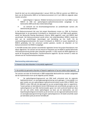 Onderzoek project Noordoevers 19 onafhankelijke onderzoekscommissie Drechtsteden
Vanaf de start van de onderzoeksperiode 1 januari 2010 zou DSB ten aanzien van ROM-D op
basis van de Beslisnotitie 2009 en het Bestuursconvenant d.d. 6 juli 2006 de volgende taken
moeten vervullen:
• opdrachtgever / regisseur. Middels het bestuursconvenant d.d. 6 juli 2006 is tussen
ROM-D en DSB een opdrachtgevers-opdrachtnemersrelatie vastgelegd. In de
beslisnotitie 2009 wordt deze relatie bekrachtigd.
• via volmacht van de Drechtstedengemeenten als aandeelhouder namens alle
deelnemende gemeenten.
In het Bestuursconvenant dat voor het project Noordoevers tussen o.a. DSB, de Provincie,
Rijkswaterstaat en de gemeenten HI-Ambacht en Zwijndrecht op 6 juli 2006 wordt gesloten,
wordt het Bestuurlijk Overleg Noordoevers (hierna: BON) opgericht, waar ook ROM-D deel
vanuitmaakt. Het bestuursconvenant wordt echter niet ondertekenddoor ROM-D, terwijl een
deel van de verplichtingen daarentegen wel betrekking op hen heeft. Via de
samenwerkingsovereenkomsten die tussen HI-Ambacht en ROM-D en tussen Zwijndrecht en
ROM-D gelijktijdig met het convenant werden gesloten, worden de afspraken uit het
bestuursconvenant met ROM-D vastgelegd.
In het BON worden door partijen verschillende regietaken binnen het project Noordoevers met
elkaar afgestemd. Ten aanzien van de inhoud en frequentie van het BON en daarbij behorende
informatievoorziening worden geen afspraken gemaakt. In 2012 wordt het BON opgeheven en
wordt de Stuurgroep Noordoevers Transformatiezone opgericht. Op dat moment is reeds tot
uitname van de Transformatiezone besloten.
Beantwoording onderzoeksvraag 2:
In hoeverre zijn deze afspraken in de praktijk nagekomen?
In de praktijk zijn gemaakte afspraken of beperkt nagekomen of op een andere wijze ingevuld.
Ten aanzien van door de Drechtraad in 2009 vastgestelde Beslisnotitie kan worden vastgesteld
dat de implementatie ervan op de volgende punten afwijkt:
• De opdrachtgevers/regisseursrol van DSB heeft uitsluitend voor de regionale
bedrijventerreinen- en woningbouwprogrammering vorm gekregen. In de praktijk is er
geen sprake van een opdrachtgever-opdrachtnemersrelatie tussen DSB en ROM-D. Aan
ROM-D is door DSB ook niet gevraagd om op een projectmatige wijze te rapporteren.
Tussen partijen en betrokkenen binnen DSB bestaat een verschillende perceptie van de
opdrachtgeversrol van DSB. Geïnterviewden gaven een sterk variërend beeld van deze
rol: van een echte sterke opdrachtgever op basis van de beslisnotitie, van een
beperkteopdrachtgeversrol (slechts op de terreinen van de regionale bedrijventerreinen
en woningbouwprogrammering) tot geen opdrachtgeversrol. Dit beeld verschilde zowel
per betrokken partij als binnen het DSB zelf.
 