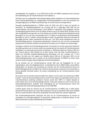 Onderzoek project Noordoevers 21 onafhankelijke onderzoekscommissie Drechtsteden
woongebieden niet mogelijk is. In juni 2010 komt de RvC van ROM-D nogmaals tot de conclusie
dat ontwikkeling van de Transformatiezone niet haalbaar is.
Oorzaken voor de vastgestelde informatievertraging zijnhet ontbreken van informatieafspraken
tussen RvC/aandeelhouders en colleges/DSB en (Drecht)raadsleden en het niet aansluiten van
de rapportagecyclus van ROM-D op de planning- en control-cyclus van de gemeente.
Vanwege liquiditeitsproblemen is ROM-D vanaf juli 2010 niet zelf in staat om gronden te
verwerven. De liquiditeitsproblemen zijn zo groot dat dit in september 2010 leidt tot een
investeringsstop. Het plan Noordoevers is door ROM-D in september 2010 aangepast, waarna
het geprognosticeerde verlies van € 49 miljoen afneemt naar € 23 miljoen NCW. Op basis van dit
plan vraagt ROM-D een garantie van € 8,5 miljoen aan de GRD. De gemeente Zwijndrecht wordt
gevraagd af te zien van haar winstaandeel van € 5 miljoen en de gemeente HI-Ambachtwordt
gevraagd om voor € 5 miljoen aanverwervingen te doen. De gemeente Dordrecht verstrekt de
gevraagde garantie onder voorwaarde dat deze per 1 juli 2011 wordt overgenomen door de
Drechtstedengemeenten. De gemeente Zwijndrecht is bereid af te zien van haar winstaandeel
de gemeente HI-Ambacht verklaart zich bereid tot het doen van € 5 miljoen aan verwervingen.
Vervolgens verklaren de Drechtstedengemeenten zich bereid om de door gemeente Dordrecht
verstrekte garantie over te nemen onder de voorwaarden dat het project de Transformatiezone
ondeelbaar is en het project economisch uitvoerbaar is. DSB besluit daarom in februari 2011 om
een ‘second opinion’ door Deloitte uit te laten voeren. Voor de totale Transformatiezone is
alleen een financiële haalbaarheidsberekening beschikbaar met een resultaat van -€ 15,5
miljoen. Op basis van het rapport van Deloitte besluit DSB op 22 december 2011 om de
Drechtstedengemeenten voor te stellen om de Transformatiezone uit ROM-D te nemen. Deze
uitname wordt vervolgens bekrachtigd door de (Drecht)raadsleden.
Na de uitname van de Transformatiezone vervult DSB voor dit deelgebied de rol van
opdrachtgever. Voor het deelgebied Genie- en Citadelterrein dat in ROM-D blijft, vervult DSB in
praktijk geen rol. Op basis van herziening van het plan voor de Transformatiezone komen de
Drechtstedengemeenten en DSB tot de conclusie dat het project economisch niet uitvoerbaar is
binnen gestelde financiële kaders. De actieve ontwikkeling van de Transformatiezone wordt
beëindigd.
Na uitname van de Transformatiezone blijft € 8,5 miljoen van het verlies als voorziening in ROM-
D achter. Tussen de Drechtstedengemeenten wordt € 10,4 miljoen aan gemaakte kosten voor de
Transformatiezone onderling verrekend. Hiervan wordt door GRD € 2 miljoen betaald en
€ 8,4 miljoen door de zes Drechtstedengemeenten. Daarnaast worden de risico’s tussen de zes
Drechtstedengemeenten verdeeld. Door beëindiging van de Transformatiezone neemt het
risicoprofiel voor de Drechtstedengemeenten af tot € 850.000.
Juridisch gezien vindt de uitname van de Transformatiezone uit ROM-D pas in 2014 plaats,
terwijl dit financieel gezien op 1 april 2012 plaatsvond. Pas op 13 september 2012 werd duidelijk
dat de Transformatiezone niet binnen de gestelde financiële kaders kon worden uitgevoerd.
Vier Drechtstedengemeenten behouden het plan om de Transformatiezone op termijn te
ontwikkelen tot woningbouwgebied. De gemeenten Alblasserdam en Sliedrecht haken af. Het
DSB wordt bij deze nieuwe ontwikkeling niet betrokken.
 