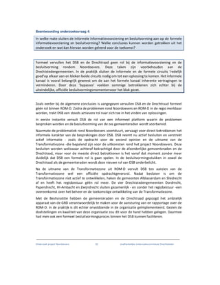 Onderzoek project Noordoevers 22 onafhankelijke onderzoekscommissie Drechtsteden
Beantwoording onderzoeksvraag 4:
In welke mate sluiten de informele informatievoorziening en besluitvorming aan op de formele
informatievoorziening en besluitvorming? Welke conclusies kunnen worden getrokken uit het
onderzoek en wat kan hiervan worden geleerd voor de toekomst?
Formeel vervullen het DSB en de Drechtraad geen rol bij de informatievoorziening en de
besluitvorming rondom Noordoevers. Deze taken zijn voorbehouden aan de
Drechtstedengemeenten. In de praktijk sluiten de informele en de formele circuits ‘redelijk
goed’op elkaar aan en bleken beide circuits nodig om tot een oplossing te komen. Het informele
kanaal is vooral belangrijk geweest om de aan het formele kanaal inherente vertragingen te
verminderen. Door deze ‘bypasses’ voelden sommige betrokkenen zich echter bij de
uiteindelijke, officiële besluitvormingsmomentenvoor het blok gezet.
Zoals eerder bij de algemene conclusies is aangegeven vervullen DSB en de Drechtraad formeel
géén rol binnen ROM-D. Zodra de problemen rond Noordoevers en ROM-D in de regio merkbaar
worden, trekt DSB een steeds actievere rol naar zich toe in het vinden van oplossingen.
In eerste instantie vervult DSB de rol van een informeel platform waarin de problemen
besproken worden en de besluitvorming van de zes gemeenteraden wordt voorbereid.
Naarmate de problematiek rond Noordoevers voortduurt, vervaagt voor direct betrokkenen het
informele karakter van de besprekingen door DSB. DSB neemt nu actief besluiten en verstrekt
actief informatie - zoals de opdracht voor de second opinion en de uitname van de
Transformatiezone -die bepalend zijn voor de uitkomsten rond het project Noordoevers. Deze
besluiten worden weliswaar achteraf bekrachtigd door de afzonderlijke gemeenteraden en de
Drechtraad, maar voor de meeste direct betrokkenen is het vanaf dat moment zonder meer
duidelijk dat DSB een formele rol is gaan spelen. In de besluitvormingsstukken in zowel de
Drechtraad als de gemeenteraden wordt deze nieuwe rol van DSB onderbelicht.
Na de uitname van de Transformatiezone uit ROM-D vervult DSB ten aanzien van de
Transformatiezone wel een officiële opdrachtgeversrol. Nadat besloten is om de
Transformatiezone niet actief te ontwikkelen, haken de gemeenten Alblasserdam en Sliedrecht
af en heeft het regiobestuur géén rol meer. De vier Drechtstedengemeenten Dordrecht,
Papendrecht, HI-Ambacht en Zwijndrecht sluiten gezamenlijk - en zonder het regiobestuur -een
overeenkomst over het beheer en de toekomstige ontwikkeling van de Transformatiezone.
Met de Beslisnotitie hebben de gemeenteraden en de Drechtraad gepoogd het ambtelijk
apparaat van de GRD verantwoordelijk te maken voor de aansturing van en rapportage over de
ROM-D. In de praktijk is dit echter onvoldoende in de organisatie geïmplementeerd. Gezien de
doelstellingen en kwaliteit van deze organisatie zou dit voor de hand hebben gelegen. Daarmee
had men ook een formeel besluitvormingsproces binnen het DSB kunnen faciliteren.
 