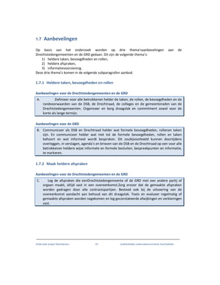 Onderzoek project Noordoevers 23 onafhankelijke onderzoekscommissie Drechtsteden
1.7 Aanbevelingen
Op basis van het onderzoek worden op drie thema’saanbevelingen aan de
Drechtstedengemeenten en de GRD gedaan. Dit zijn de volgende thema’s:
1) heldere taken, bevoegdheden en rollen,
2) heldere afspraken,
3) informatievoorziening.
Deze drie thema’s komen in de volgende subparagrafen aanbod.
1.7.1 Heldere taken, bevoegdheden en rollen
Aanbevelingen voor de Drechtstedengemeenten en de GRD
A. Definieer voor alle betrokkenen helder de taken, de rollen, de bevoegdheden en de
randvoorwaarden van de DSB, de Drechtraad, de colleges en de gemeenteraden van de
Drechtstedengemeenten. Organiseer en borg draagvlak en commitment zowel voor de
korte als lange termijn.
Aanbevelingen voor de GRD
B. Communiceer als DSB en Drechtraad helder wat formele bevoegdheden, rollenen taken
zijn. En communiceer helder wat niet tot de formele bevoegdheden, rollen en taken
behoort en wat informeel wordt besproken. Dit zoubijvoorbeeld kunnen doortijdens
overleggen, in verslagen, agenda’s en brieven van de DSB en de Drechtraad op een voor alle
betrokkenen heldere wijze informele en formele besluiten, bespreekpunten en informatie,
te markeren.
1.7.2 Maak heldere afspraken
Aanbevelingen voor de Drechtstedengemeenten en de GRD
C. Leg de afspraken die eenDrechtstedengemeente of de GRD met een andere partij of
orgaan maakt, altijd vast in een overeenkomst.Zorg ervoor dat de gemaakte afspraken
worden gedragen door alle contractspartijen. Besteed ook bij de uitvoering van de
overeenkomst aandacht aan behoud van dit draagvlak. Toets en evalueer regelmatig of
gemaakte afspraken worden nagekomen en leg geconstateerde afwijkingen en verklaringen
vast.
 