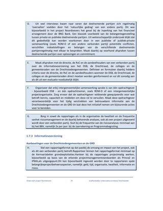 Onderzoek project Noordoevers 24 onafhankelijke onderzoekscommissie Drechtsteden
D. Uit veel interviews kwam naar voren dat deelnemende partijen zich regelmatig
‘overvallen’ voelden door het ‘natuurlijke gedrag’ van een andere partij. Dit was
bijvoorbeeld in het project Noordoevers het geval bij de inperking van het financieel
arrangement door de BNG Bank. Een klassiek voorbeeld van de belangentegenstelling
tussen private en publieke deelnemende partijen. Uit wetenschappelijk onderzoek blijkt dat
dit gedeeltelijk kan worden voorkomen door in een publieke of publiek-private
samenwerking (zoals ROM-D of een andere verbonden partij) potentiële conflicten,
verschillen indoelstellingen en belangen van de verschillende deelnemende
partijenregelmatig met elkaar te bespreken. Maak daarbij op voorhand afspraken tussen
deelnemende partijen over oplossingen en commitment.
E. Maak afspraken met de directie, de RvC en de aandeelhouders van een verbonden partij
over de informatievoorziening aan het DSB, de Drechtraad, de colleges en de
gemeenteraden van de Drechtstedengemeenten. Definieer en formuleer daarbij heldere
criteria voor de directie, de RvC en de aandeelhouders wanneer de DSB, de Drechtraad, de
colleges en de gemeenteraden direct moeten worden geinformeerd en vul dit zonodig aan
als dit uit een evaluatie noodzakelijk blijkt.
F. Organiseer dat erbij intergemeentelijke samenwerking sprake is van één opdrachtgever
- bijvoorbeeld DSB - en één opdrachtnemer, zoals ROM-D of een intergemeentelijke
projectorganisatie. Zorg ervoor dat de opdrachtgever voldoende geequipeerdis voor wat
betreft kennis, capaciteit en middelen om deze rol te vervullen. Maak deze opdrachtgever
verantwoordelijk voor het tijdig verstrekken van betrouwbare informatie aan de
Drechtstedengemeenten en de GRD én laat deze het initiatief nemen om bijsturende acties
voor te bereiden.
G. Borg in zowel de rapportages als in de organisaties de kwaliteit en de frequentie
vanhet risicomanagement en de daarbij behorende analyses, ook als een project uitgevoerd
wordt door een verbonden partij. Sluit bij de frequentie van de risicoanalyses minimaal aan
bij het BBV, namelijk 2x per jaar: bij de Jaarrekening en Programmabegroting.
1.7.3 Informatievoorziening
Aanbevelingen voor de Drechtstedengemeenten en de GRD
H. Stel een rapportageformat op dat pastbij de omvang en impact van het project, ook
als dit een verbonden partij betreft.Rapporteer binnen het rapportageformat minimaal op
de Kernvariabelen grondexploitaties.Hanteer bij de rapportages projectmatig werken,
bijvoorbeeld op basis van de erkende projectmanagementstandaarden als Prince2 en
IPMA,als uitgangspunt.Dit kan bijvoorbeeld ingevuld worden door te rapporteren opde
belangrijkeprojectbeheersaspecten, namelijk: geld, tijd, organisatie, kwaliteit, informatie en
risico.
 