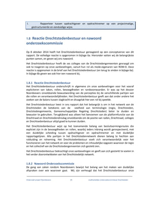 Onderzoek project Noordoevers 25 onafhankelijke onderzoekscommissie Drechtsteden
I. Rapporteer tussen opdrachtgever en opdrachtnemer op een projectmatige,
gestructureerde en eenduidige wijze.
1.8 Reactie Drechtstedenbestuur en nawoord
onderzoekscommissie
Op 8 oktober 2014 heeft het Drechtstedenbestuur gereageerd op een conceptversie van dit
rapport. De volledige reactie is opgenomen in bijlage 6a. Hieronder vatten wij de belangrijkste
punten samen, en geven wij ons nawoord.
Het Drechtstedenbestuur heeft de zes colleges van de Drechtstedengemeenten gevraagd om
ook te reageren op onze aanbevelingen, vanuit hun rol als mede-eigenaren van ROM-D. Deze
reactie is opgenomen in de brief van het Drechtstedenbestuur (en terug te vinden in bijlage 6a).
In bijlage 6b geven we ook hier een nawoord bij.
1.8.1 Reactie Drechtstedenbestuur
Het Drechtstedenbestuur onderschrijft in algemene zin onze aanbevelingen voor het vooraf
expliciteren van taken, rollen, bevoegdheden en randvoorwaarden. Er was op het dossier
Noordoevers onvoldoende bewustwording van de percepties bij de verschillende partijen van
die rollen en verantwoordelijkheden. Het Drechtstedenbestuur geeft aan dat onder andere het
zoeken van de balans tussen slagkracht en draagvlak hier een rol bij speelde.
Het Drechtstedenbestuur leest in ons rapport dat het belangrijk is om in het netwerk van de
Drechtsteden de betekenis van de veelheid aan terminologie (regio, Drechtsteden,
Drectstedengemeente, Gemeenschappelijke Regeling Drechtsteden) beter te duiden en
bewuster te gebruiken. Terugkijkend was alleen het benoemen van de platformfunctie van de
Drechtraad en Drechtstedendinsdag onvoldoende om de positie van raden, Drechtraad, colleges
en Drechtsedenbestuur altijd goed te kunnen duiden.
Het Drechtstedenbestuur wijst op het toenemende belang van besluitvormingsroutes die
expliciet zijn in de bevoegdheden en rollen, waarbij ieders inbreng wordt gerespecteerd, met
een duidelijke scheiding tussen opdrachtgever en opdrachtnemer en met duidelijke
rapportagelijnen. Alle partijen in het Drechtstedennetwerk dienen belang te hechten aan
rolduiding en rolneming. Het Drechtstedenbestuur voelt zich verantwoordelijk voor het
functioneren van het netwerk en voor de problemen en inhoudelijke opgaven waarvoor de regio
en het collectief van de Drechtstedengemeenten zich gesteld zien.
Het Drechtstedenbestuur bekrachtigt onze aanbevelingen en geeft aan zich gesterkt te voelen in
het verder doorontwikkelen van het Drechtstedelijk netwerk.
1.8.2 Nawoord Onderzoekscommissie
De gang van zaken rondom Noordoevers bewijst het belang van het maken van duidelijke
afspraken over wie waarover gaat. Wij zijn verheugd dat het Drechtstedenbestuur onze
 