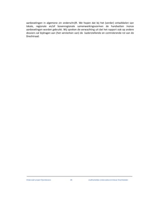 Onderzoek project Noordoevers 26 onafhankelijke onderzoekscommissie Drechtsteden
aanbevelingen in algemene zin onderschrijft. We hopen dat bij het (verder) ontwikkelen van
lokale, regionale en/of bovenregionale samenwerkingsvormen de handvatten inonze
aanbevelingen worden gebruikt. Wij spreken de verwachting uit dat het rapport ook op andere
dossiers zal bijdragen aan (het versterken van) de kaderstellende en controlerende rol van de
Drechtraad.
 