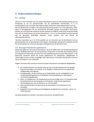 Onderzoek project Noordoevers 28 onafhankelijke onderzoekscommissie Drechtsteden
2. Onderzoeksbevindingen
2.1 Inleiding
Centraal in het onderzoek naar het project Noordoevers staat de informatievoorziening aan de
Drechtraad en de zes gemeenteraden van de afzonderlijke Drechtsteden. In § 2.2
wordttoegelicht hoe het project Noordoevers begin 2010 (start onderzoeksperiode) eruit zag.
Om een goedinzicht te krijgen in de informatievoorziening wordt in § 2.3 de organisatie, rollen,
taken en bevoegdheden van de verschillende betrokken partijen chronologisch beschreven.
Daarbij zal in het bijzonder aandacht worden besteed aan ROM-D omdat deze verantwoordelijk
was voor de uitvoering van het project Noordoevers. In § 2.3 zal ook aandacht worden besteed
aan de gemaakte onderlinge afspraken tussen partijen voor wat betreft de
informatievoorziening.
Tenslotte beoordelen we in § 2.4 de kwaliteit van de informatie aan de Drechtraad en de zes
gemeenteraden van de afzonderlijke Drechtsteden. We besteden daarbij extra aandacht aan het
feit of de kwaliteit van informatie gevolgen heeft gehad voor de besluitvorming.
2.2 Het project Noordoevers gedefinieerd
Omstreeks 2000 start het project Noordoevers. Op 6 juli 2006 sluiten het Drechtstedenbestuur
(hierna: DSB)Rijkswaterstaat, de twee gemeenten Zwijndrecht en Hendrik-Ido-Ambacht (hierna:
HI-Ambacht) een bestuurlijk convenant over de ontwikkeling van het project Noordoevers. In dit
bestuurlijk convenant wordt het project gedefinieerd. De plangrenzen, deelgebieden en
toekomstige functies worden vastgelegd. Deze definitievoor het project Noordoevers hanteren
wij als vertrekpunt in ons onderzoek.
Volgens het bestuurlijk convenant omvat het project Noordoevers de volgende deelgebieden:
• de Transformatiezone: de transformatie van een verouderd bedrijventerrein gelegen
langs de Veersedijk in HI-Ambacht en de Ringdijk in Zwijndrecht tot een gebied met
hoogwaardige woningbouw;
• de Sophiapolder: de herinrichting van de Sophiapolder van een weidegebied in een
zoetwatergetijdengebied met in hoofdzaak natuurontwikkeling en met beperkt
recreatieve mogelijkheden;
• Genie- en Citadelterrein: de ontwikkeling van het voormalige Genie- en Citadelterreinop
het bedrijventerrein Antoniapolder te HI-Ambacht, zijnde primair bestemd als
hervestigingslocatie voor de bedrijven van de Veersedijk;
• Sanering waterbodem: de sanering van de waterbodem van de Rietbaan en de
Strooppot;
• Galgeplaat: de herinrichting van de Galgeplaat als gebied met recreatieve-, natuur- en
cultuurwaarden.
De exacte plangrenzen worden in het bestuursconvenant niet gedefinieerd.
 
