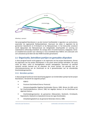 Onderzoek project Noordoevers 29 onafhankelijke onderzoekscommissie Drechtsteden
Afbeelding 1: plankaart.
Het projectgebied Noordoevers is op dat moment hoofdzakelijk in eigendom van particulieren,
waaronder de zogenaamde Rietbaanbedrijven. Daarnaast zijn delen in eigendom bij de
gemeenten Zwijndrecht en HI-Ambacht en bij Rijkswaterstaat. In het bestuurlijk convenant
wordt afgesproken dat Rijkswaterstaat zijn deelgebieden (Sophiapolder en sanering van
waterbodem) zelfstandig ontwikkelt. De overige delen (Transformatiezone, Galgeplaat, Genie-
en Citadelterrein) worden voor rekening en risico ontwikkeld door ROM-D. Dit onderzoek richt
zich uitsluitend op de delen die door ROM-D worden gerealiseerd.
2.3 Organisatie, betrokken partijen en gemaakte afspraken
In deze paragraaf wordt inzicht gegeven in de organisatie van het project Noordoevers. Binnen
de organisatie van het project Noordoevers is een groot aantal partijen betrokken. Per partij
zullen de taken, rollen en bevoegdheden worden weergegeven. Daarnaast zal specifiek
aandacht worden besteed aan de afspraken die tussen partijen zijn gemaakt over de
informatievoorziening aan de Drechtraad en de 6 gemeenteraden van de afzonderlijke
Drechtstedengemeenten.
2.3.1 Betrokken partijen
In deze paragraaf wordt een korte beschrijving gegeven van de betrokken partijen bij het project
Noordoevers. Het betreft de volgende partijen:
• ROM-D
• Provincie Zuid-Holland (hierna: Provincie)
• Gemeenschappelijke Regeling Drechtsteden (hierna: GRD). Binnen de GRD vormt
het Drechtstedenbestuur (hierna: DSB) het dagelijks bestuur en de Drechtraad het
algemeen bestuur.
• Drechtstedengemeenten: de gemeenten Alblasserdam, Dordrecht, HI-Ambacht,
Papendrecht, Sliedrecht en Zwijndrecht binnen de regio Drechtsteden.
• Ontwikkelingsbedrijf van de gemeente Rotterdam (hierna: OBR)
 