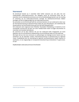 Onderzoek project Noordoevers 3 onafhankelijke onderzoekscommissie Drechtsteden
Voorwoord
De Drechtraad besloot op 5 november 2013 tothet uitvoeren van een pilot met een
onafhankelijke onderzoekscommissie. Een delegatie vanuit de Drechtraad heeft met de
voorzitters van de rekenkamercommissies van de zes Drechtstedengemeenten over de invulling
en uitvoering van de onderzoekscommissie overlegd. De rekenkamercommissies hebben
vervolgens elk één lid afgevaardigd naar de onderzoekscommissie.
Na consultatie van de Drechtraad heeft de commissie besloten om een onderzoek te doen naar
de informatievoorziening en besluitvorming rondom de casus Noordoevers, een onderwerp dat
de gemoederen op Drechtstedenniveau geruime tijd heeft bezig gehouden.
Het onderzoek werd uitgevoerd door Metafoor Ruimtelijke Ontwikkeling, en bestond uit een
omvangrijke reconstructie op basis van soms moeilijk boven water te krijgen documenten en
interviews met tientallen betrokkenen.
De commissie wil bij deze iedereen die aan het onderzoek heeft meegewerkt van harte
bedanken voor de consciëntieuze medewerking in de verschillende stadia van het onderzoek.
Wij hopen dat we met onze conclusies en aanbevelingen een bijdrage kunnen leveren aan het
verbeteren van de afspraken rondom informatievoorziening en besluitvorming op regionaal
niveau. Duidelijkheid over de rolverdeling bij regionale samenwerking kan helpen impasses te
voorkomen, en een slagvaardige en transparante besluitvorming te bevorderen:“U gaat erover,
of niet”.
Onafhankelijke onderzoekscommissie Drechtsteden
 