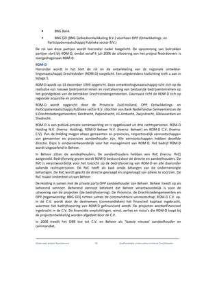 Onderzoek project Noordoevers 30 onafhankelijke onderzoekscommissie Drechtsteden
• BNG Bank
• BNG GO (BNG Gebiedsontwikkeling B.V.) voorheen OPP (Ontwikkelings- en
Participatiemaatschappij Publieke sector B.V.)
De rol van deze partijen wordt hieronder nader toegelicht. De opsomming van betrokken
partijen start bij ROM-D, omdat vanaf 6 juli 2006 de uitvoering van het project Noordoevers is
overgedragenaan ROM-D.
ROM-D
Hieronder wordt in het kort de rol en de ontwikkeling van de regionale ontwikke-
lingsmaatschappij Drechtsteden (ROM-D) toegelicht. Een uitgebreidere toelichting treft u aan in
bijlage 5.
ROM-D wordt op 13 december 1999 opgericht. Deze ontwikkelingsmaatschappij richt zich op de
realisatie van nieuwe bedrijventerreinen en revitalisering van bestaande bedrijventerreinen op
het grondgebied van de betrokken Drechtstedengemeenten. Daarnaast richt de ROM-D zich op
regionale acquisitie en promotie.
ROM-D wordt opgericht door de Provincie Zuid-Holland, OPP Ontwikkelings- en
Participatiemaatschappij Publieke sector B.V. (dochter van Bank Nederlandse Gemeenten) en de
6 Drechtstedengemeenten; Dordrecht, Papendrecht, HI-Ambacht, Zwijndrecht, Alblasserdam en
Sliedrecht.
ROM-D is een publiek-private samenwerking en is opgebouwd uit drie rechtspersonen. ROM-D
Holding N.V. (hierna: Holding), ROM-D Beheer N.V. (hierna: Beheer) en ROM-D C.V. (hierna:
C.V). Van de Holding mogen alleen gemeenten en provincies, respectievelijk vennootschappen
van gemeenten en provincies aandeelhouder zijn. Alle vennootschappen hebben dezelfde
directie. Deze is eindverantwoordelijk voor het management van ROM-D. Het bedrijf ROM-D
wordt uitgeoefend in Beheer.
In Beheer zitten de aandeelhouders. De aandeelhouders hebben een RvC (hierna: RvC)
aangesteld. Bedrijfsmatig gezien wordt ROM-D bestuurd door de directie en aandeelhouders. De
RvC is verantwoordelijk voor het toezicht op de bedrijfsvoering van ROM-D en alle daaronder
vallende rechtspersonen. De RvC heeft als taak omde belangen van de ondernemingte
behartigen. De RvC wordt geacht de directie gevraagd en ongevraagd van advies te voorzien. De
RvC maakt onderdeel uit van Beheer.
De Holding is samen met de private partij OPP aandeelhouder van Beheer. Beheer treedt op als
beherend vennoot. Beherend vennoot betekent dat Beheer verantwoordelijk is voor de
uitvoering van de projecten (de bedrijfsvoering). De Provincie, de Drechtstedengemeenten en
OPP (tegenwoordig: BNG GO) richten samen de commanditaire vennootschap, ROM-D C.V. op.
In de C.V. wordt door de deelnemers (commandieten) het financieel kapitaal ingebracht,
waarmee het bedrijfsvoering van ROM-D gefinancierd wordt. De projecten wordenfinancieel
ingebracht in de C.V. De financiële verplichtingen, winst, verlies en risico’s die ROM-D loopt bij
de projectontwikkeling worden afgedekt door de C.V.
In 2000 treedt het OBR toe tot C.V. en Beheer als ‘laatste nieuwe’ aandeelhouder en
commandiet.
 
