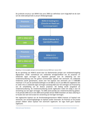 Onderzoek project Noordoevers 31 onafhankelijke onderzoekscommissie Drechtsteden
De juridische structuur van ROM-D die anno 2000 zijn definitieve vorm krijgt,blijft tot de start
van de onderzoeksperiode (1 januari 2010)ongewijzigd.
Afbeelding 2: Vereenvoudigde weergave van de juridische structuur ROM-D per 1 januari 2010
Bij de oprichting van ROM-D wordt door de deelnemende partijen een rendementsregeling
afgesproken. Onder voorbehoud van voldoende winstgevendheid van de projecten en
voldoende eigen vermogen zijn afspraken gemaakt over de uitbetaling van een
rendementsuitkering over het gestort Commanditair kapitaal met stemrecht. Als voldoende
rendement wordt gerealiseerd, wordt over het kapitaal met stemrecht van € 4.009.883
maximaal 7,5 % aan de overheidsinstellingen en de OBR en 12,5 % aan BNG GO uitgekeerd. Eén
en ander mits er voldoende eigen vermogen aanwezig blijft voor het verkrijgen van financiering
van de ontwikkeling van de diverse projecten. Dit bedrag wordt aangeduid als
rendementsuitkering. De rendementsuitkering wordt ingehouden indien dit nodig is voor de
versterking van het eigen vermogen. Tot 2005 werd jaarlijks een rendementsuitkering gedaan.
In de periode 2005 tot en met 2009 werd jaarlijks binnen ROM-D besloten om deze uitkering in
te houden dan wel niet te doen ter versterking van het Eigen Vermogen.
Het ingebrachte kapitaal van de Drechtstedengemeentenin ROM-D bestaat uit kapitaal met
stemrecht, een vereveningsbijdrage en kapitaal zonder stemrecht. De Provincie en de private
partijen hebben alleen kapitaal met stemrecht ingebracht. De regio heeft geen kapitaal
ingebracht.
 