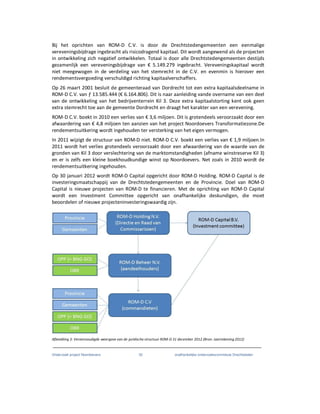 Onderzoek project Noordoevers 32 onafhankelijke onderzoekscommissie Drechtsteden
Bij het oprichten van ROM-D C.V. is door de Drechtstedengemeenten een eenmalige
vereveningsbijdrage ingebracht als risicodragend kapitaal. Dit wordt aangewend als de projecten
in ontwikkeling zich negatief ontwikkelen. Totaal is door alle Drechtstedengemeenten destijds
gezamenlijk een vereveningsbijdrage van € 5.149.279 ingebracht. Vereveningskapitaal wordt
niet meegewogen in de verdeling van het stemrecht in de C.V. en evenmin is hierover een
rendementsvergoeding verschuldigd richting kapitaalverschaffers.
Op 26 maart 2001 besluit de gemeenteraad van Dordrecht tot een extra kapitaalsdeelname in
ROM-D C.V. van ƒ 13.585.444 (€ 6.164.806). Dit is naar aanleiding vande overname van een deel
van de ontwikkeling van het bedrijventerrein Kil 3. Deze extra kapitaalstorting kent ook geen
extra stemrecht toe aan de gemeente Dordrecht en draagt het karakter van een verevening.
ROM-D C.V. boekt in 2010 een verlies van € 3,6 miljoen. Dit is grotendeels veroorzaakt door een
afwaardering van € 4,8 miljoen ten aanzien van het project Noordoevers Transformatiezone.De
rendementsuitkering wordt ingehouden ter versterking van het eigen vermogen.
In 2011 wijzigt de structuur van ROM-D niet. ROM-D C.V. boekt een verlies van € 1,9 miljoen.In
2011 wordt het verlies grotendeels veroorzaakt door een afwaardering van de waarde van de
gronden van Kil 3 door verslechtering van de marktomstandigheden (afname winstreserve Kil 3)
en er is zelfs een kleine boekhoudkundige winst op Noordoevers. Net zoals in 2010 wordt de
rendementsuitkering ingehouden.
Op 30 januari 2012 wordt ROM-D Capital opgericht door ROM-D Holding. ROM-D Capital is de
investeringsmaatschappij van de Drechtstedengemeenten en de Provincie. Doel van ROM-D
Capital is nieuwe projecten van ROM-D te financieren. Met de oprichting van ROM-D Capital
wordt een Investment Committee opgericht van onafhankelijke deskundigen, die moet
beoordelen of nieuwe projecteninvesteringswaardig zijn.
Afbeelding 3: Vereenvoudigde weergave van de juridische structuur ROM-D 31 december 2012 (Bron: Jaarrekening 2012)
 