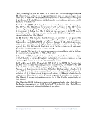Onderzoek project Noordoevers 33 onafhankelijke onderzoekscommissie Drechtsteden
Uit de jaarrekening 2012 blijkt dat ROM-D C.V. in boekjaar 2012 een verlies heeft geboekt van €
2,3 miljoen. Door de verliezen van de afgelopen boekjaren loopt het eigen vermogen steeds
verder terug.In 2012 wordt het verlies hoofdzakelijk veroorzaakt door verdere afwaardering van
de gronden van Kil 3, het uitblijven van grondopbrengsten en hetmaken van plankosten voor Kil
3 en Genie en Citadelterrein.
Op 20 december 2012 heeft de Vergadering van Vennoten besloten tot herfinanciering van
ROM-D C.V. via ROM-D Capital door het terugnemen van € 10,7 miljoen uit ROM-D C.V. (zijnde
de voormalige Vereveningsbijdragen en het ingebrachte kapitaal van Dordrecht) en vervolgens
de inbreng van dit bedrag door ROM-D Capital als eigen vermogen in de ROM-D zonder
stemrecht en zonder rendement. Daarnaast wordt circa € 540.000 ten laste gebracht van het
ingebrachte kapitaal van ROM-D Capital.
Op 13 december 2012 besluiten deaandeelhouders en vennoten in een gezamenlijke
vergadering om het project Noordoevers deelgebied Transformatiezone (inclusief deelgebied
Galgeplaat) per 1 april 2012 uit ROM-D C.V. te halen en deze door de 6 Drechtstedengemeenten
verder te laten ontwikkelen. Het deelgebied Genie- en Citadelterrein blijft binnen ROM-D C.V.
en wordt door ROM-D ontwikkeld. De uitname van de Transformatiezone wordt grotendeels
gefinancierd door de reeds gevormde verliesvoorziening.
Op 13 december 2012 wordt in de bovengenoemdegemeenschappelijke vergadering besloten
de rendementsuitkering voor 2012 en 2013 op 0% te zetten.
Eind december 2012 besluit de Provincie om € 10 miljoen aan kapitaal in de vorm van aandelen
in ROM-D Capital in te brengen. Dit kapitaal is expliciet bedoeld voor nieuwe projecten en mag
niet worden gebruikt om het verlies van Noordoevers af te dekken.
Op 15 juli 2013 wordt ROM-D C.V. gesplitst in ROM-D C.V. Kil 3 en ROM-D C.V. Projecten. Aan
C.V. Kil 3 nemen naast de Drechtstedengemeenten en de Provincie, ook BNG GO en het OBR
deel. In C.V. Kil 3 zit uitsluitend het winstgevend project Kil 3. In C.V. Projecten nemen alleen de
Provincie en de Drechtstedengemeenten deel. Dit betekent dat alle projecten, behoudens Kil 3,
binnen ROM-D vanaf dat moment met publiek geld worden gefinancierd. BNG Bank financiert
uitsluitend C.V. Kil 3. Het eerder door de gemeente Dordrecht in 2001 gestorte kapitaal zonder
rendement van € 6,1 miljoen in ROM-D C.V. wordt omgezet in € 6,1 miljoen aan aandelen in
ROM-D Capital. De overige Drechtstedengemeenten zijn via ROM-D Holding aandeelhouder van
ROM-D Capital.
ROM-D Capital en ROM-D Holding richten gezamenlijk als aandeelhouder ROM-D Capital Beheer
B.V. De uitvoeringsorganisatie van ROM-D Capital en C.V. Projecten. Ook ROM-D Capital Beheer
kent een RvC. In de praktijk is dit dezelfde RvC als die van Beheer.
 