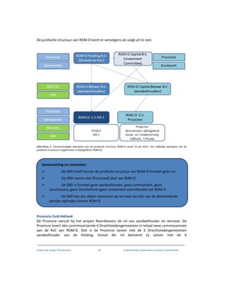 Onderzoek project Noordoevers 34 onafhankelijke onderzoekscommissie Drechtsteden
De juridische structuur van ROM-D komt er vervolgens als volgt uit te zien:
Afbeelding 4: Vereenvoudigde weergave van de juridische structuur ROM-D vanaf 15 juli 2013. Een volledige weergave van de
juridische structuur is opgenomen in bijlage(Bron: ROM-D)
Provincie Zuid-Holland
De Provincie vervult bij het project Noordoevers de rol van aandeelhouder en vennoot. De
Provincie levert één commissarisende 6 Drechtstedengemeenten in totaal twee commissarissen
aan de RvC van ROM-D. Ook is de Provincie samen met de 6 Drechtstedengemeenten
aandeelhouder van de Holding. Vanuit die rol benoemt zij samen met de 6
Samenvatting en conclusies:
De GRD heeft binnen de juridische structuur van ROM-D formeel géén rol.
De GRD neemt niet (financieel) deel aan ROM-D.
De GRD is formeel geen aandeelhouder, geen commandiet, geen
commissaris, geen directielid en geen investment committeelid van ROM-D.
De GRD kan dus alleen namensen op verzoek van één van de deelnemende
partijen optreden binnen ROM-D.
 