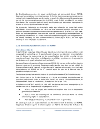 Onderzoek project Noordoevers 36 onafhankelijke onderzoekscommissie Drechtsteden
De Drechtstedengemeenten zijn zowel aandeelhouder als commandiet binnen ROM-D.
Daarnaast leveren zij twee commissarissen voor de RvC. De Drechtstedengemeenten zijn samen
met de Provincie aandeelhouder van de Holding en vanuit die rol benoemen zij de voorzitter van
de RvC. De Drechtstedengemeenten zijn via ROM-D en via de GRD betrokken bij het project
Noordoevers. De gemeente Dordrecht speelt een bijzondere rol als grootste investeerder in
ROM-D en grootste gemeente binnen de Regio.
De gemeenten Zwijndrecht en HI-Ambacht spelen een belangrijke rol omdat het project
Noordoevers op hun grondgebied ligt. De rol die deze gemeenten spelen is vastgelegd in de
gesloten samenwerkingsovereenkomsten tussen deze gemeenten en de ROM-D uit 6 juli 2006,
Hierin zijn afspraken gemaakt over financiële aspecten, planinhoudelijke aangelegenheden en
de publiekrechtelijke taken (o.a. in het kader van het bestemmingsplan) van deze gemeenten.
De verdere uitwerking van deze overeenkomsten lag volledig bij de ROM-D, die voor eigen
rekening en risico het project zou realiseren.
2.3.2 Gemaakte afspraken ten aanzien van ROM-D
Intern (binnen ROM-D)
In de Holding is vastgelegd dat jaarlijks voor 1 junide jaarrekening wordt opgemaakt en wordt
voorgelegd ter vaststelling aan de aandeelhouders.Op grond van bijzondere omstandigheden
mag het bestuur na toestemming van de aandeelhouders deze termijn eenmalig met zes
maanden verlengen. Voor Beheer en de CV gelden vergelijkbare termijnen, met als uitzondering
dat de datum in dit geval1 juliin plaats van1 juni betreft.
De vaststellingstermijn van de rechtspersonen van ROM-D sluit niet aan op de reguliere planning
&control-cyclus van de gemeente. De gemeenteraden worden twee keer per jaar middels de
Programmabegroting (4e
kwartaal) en Jaarrekening (2e
kwartaal) geïnformeerd. Informatie van
deJaarrekening van ROM-D uit het 2e
kwartaal wordt dus pas het 4e
kwartaal aan de
gemeenteradengerapporteerd.
Ten behoeve van deze jaarrekening moeten de grondexploitaties van ROM-D worden herzien.
Het interne toezicht op de bedrijfsvoering (o.a. op de afzonderlijke grondexploitaties en
jaarcijfers) dient primair plaats te vinden door de RvC van ROM-D. De commandieten en de
aandeelhouders stellen de Jaarrekening - op voordracht van de RvC - vast.
In de beslisnotitie ROM-D versie 2 d.d. 3 juli 2009, die door de Drechtraad is vastgesteld op 14
oktober 2009 zijn de volgende taken vastgelegd voor ROM-D:
• ROM-D sluit per project een overdrachtsconvenant met DSB en betreffende
gemeente over het terrein.
• ROM-D neemt de uitvoering van het betreffende terrein ter hand. Dit betreft
ontwikkeling, uitgifte en tijdelijk beheer.
• ROM-D legt verantwoording af aan aandeelhouders en gemeenten
Dit laatste punt sluit aan bij de uitkomsten van het interview met de directeur van ROM-D.
Volgens de directeur beperkt de informatieplicht van ROM-D zich formeel tot de RvC en de
 