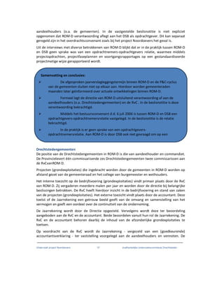 Onderzoek project Noordoevers 37 onafhankelijke onderzoekscommissie Drechtsteden
aandeelhouders (o.a. de gemeenten). In de vastgestelde beslisnotitie is niet expliciet
opgenomen dat ROM-D verantwoording aflegt aan het DSB als opdrachtgever. Dit kan separaat
geregeld zijn in het overdrachtsconvenant zoals bij het project Noordoevers het geval is.
Uit de interviews met diverse betrokkenen van ROM-D blijkt dat er in de praktijk tussen ROM-D
en DSB geen sprake was van een opdrachtnemers-opdrachtgevers relatie, waarmee middels
projectopdrachten, projectfaseplannen en voortgangsrapportages op een gestandaardiseerde
projectmatige wijze gerapporteerd wordt.
Drechtstedengemeenten
De positie van de Drechtstedengemeenten in ROM-D is die van aandeelhouder en commandiet.
De Provincielevert één commissarisende zes Drechtstedengemeenten twee commissarissen aan
de RvCvanROM-D.
Projecten (grondexploitaties) die ingebracht worden door de gemeenten in ROM-D worden op
afstand gezet van de gemeenteraad en het college van burgemeester en wethouders.
Het interne toezicht op de bedrijfsvoering (grondexploitaties) vindt primair plaats door de RvC
van ROM-D. Zij vergaderen meerdere malen per jaar en worden door de directie bij belangrijke
beslissingen betrokken. De RvC heeft hierdoor inzicht in de bedrijfsvoering en stand van zaken
van de projecten (grondexploitaties). Het externe toezicht vindt plaats door de accountant. Deze
toetst of de Jaarrekening een getrouw beeld geeft van de omvang en samenstelling van het
vermogen en geeft een oordeel over de continuïteit van de onderneming.
De Jaarrekening wordt door de Directie opgesteld. Vervolgens wordt deze ter beoordeling
aangeboden aan de RvC en de accountant. Beide beoordelen vanuit hun rol de Jaarrekening. De
RvC en de accountant behoren daarbij de inhoud van de afzonderlijke grondexploitaties te
toetsen.
Op voordracht van de RvC wordt de Jaarrekening - vergezeld van een (goedkeurende)
accountantsverklaring - ter vaststelling voorgelegd aan de aandeelhouders en vennoten. De
Samenvatting en conclusies:
De afgesproken jaarverslagleggingstermijn binnen ROM-D en de P&C-cyclus
van de gemeenten sluiten niet op elkaar aan. Hierdoor worden gemeenteraden
maanden later geïnformeerd over actuele ontwikkelingen binnen ROM-D.
Formeel legt de directie van ROM-D uitsluitend verantwoording af aan de
aandeelhouders (o.a. Drechtstedengemeenten) en de RvC . In de beslisnotitie is deze
verantwoording bekrachtigd.
Middels het bestuursconvenant d.d. 6 juli 2006 is tussen ROM-D en DSB een
opdrachtgevers-opdrachtnemersrelatie vastgelegd. In de beslisnotitie is de relatie
bekrachtigd.
In de praktijk is er geen sprake van een opdrachtgevers-
opdrachtnemersrelatie. Aan ROM-D is door DSB ook niet gevraagd om op een
projectmatige wijze te rapporteren.
 