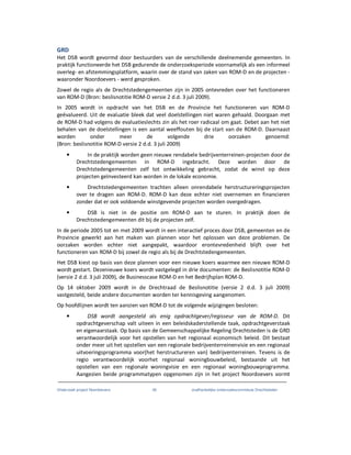 Onderzoek project Noordoevers 39 onafhankelijke onderzoekscommissie Drechtsteden
GRD
Het DSB wordt gevormd door bestuurders van de verschillende deelnemende gemeenten. In
praktijk functioneerde het DSB gedurende de onderzoeksperiode voornamelijk als een informeel
overleg- en afstemmingsplatform, waarin over de stand van zaken van ROM-D en de projecten -
waaronder Noordoevers - werd gesproken.
Zowel de regio als de Drechtstedengemeenten zijn in 2005 ontevreden over het functioneren
van ROM-D (Bron: beslisnotitie ROM-D versie 2 d.d. 3 juli 2009).
In 2005 wordt in opdracht van het DSB en de Provincie het functioneren van ROM-D
geëvalueerd. Uit de evaluatie bleek dat veel doelstellingen niet waren gehaald. Doorgaan met
de ROM-D had volgens de evaluatieslechts zin als het roer radicaal om gaat. Debet aan het niet
behalen van de doelstellingen is een aantal weeffouten bij de start van de ROM-D. Daarnaast
worden onder meer de volgende drie oorzaken genoemd:
(Bron: beslisnotitie ROM-D versie 2 d.d. 3 juli 2009)
• In de praktijk worden geen nieuwe rendabele bedrijventerreinen-projecten door de
Drechtstedengemeenten in ROM-D ingebracht. Deze worden door de
Drechtstedengemeenten zelf tot ontwikkeling gebracht, zodat de winst op deze
projecten geïnvesteerd kan worden in de lokale economie.
• Drechtstedengemeenten trachten alleen onrendabele herstructureringsprojecten
over te dragen aan ROM-D. ROM-D kan deze echter niet overnemen en financieren
zonder dat er ook voldoende winstgevende projecten worden overgedragen.
• DSB is niet in de positie om ROM-D aan te sturen. In praktijk doen de
Drechtstedengemeenten dit bij de projecten zelf.
In de periode 2005 tot en met 2009 wordt in een interactief proces door DSB, gemeenten en de
Provincie gewerkt aan het maken van plannen voor het oplossen van deze problemen. De
oorzaken worden echter niet aangepakt, waardoor erontevredenheid blijft over het
functioneren van ROM-D bij zowel de regio als bij de Drechtstedengemeenten.
Het DSB kiest op basis van deze plannen voor een nieuwe koers waarmee een nieuwe ROM-D
wordt gestart. Dezenieuwe koers wordt vastgelegd in drie documenten: de Beslisnotitie ROM-D
(versie 2 d.d. 3 juli 2009), de Businesscase ROM-D en het Bedrijfsplan ROM-D.
Op 14 oktober 2009 wordt in de Drechtraad de Beslisnotitie (versie 2 d.d. 3 juli 2009)
vastgesteld, beide andere documenten worden ter kennisgeving aangenomen.
Op hoofdlijnen wordt ten aanzien van ROM-D tot de volgende wijzigingen besloten:
• DSB wordt aangesteld als enig opdrachtgever/regisseur van de ROM-D. Dit
opdrachtgeverschap valt uiteen in een beleidskaderstellende taak, opdrachtgeverstaak
en eigenaarstaak. Op basis van de Gemeenschappelijke Regeling Drechtsteden is de GRD
verantwoordelijk voor het opstellen van het regionaal economisch beleid. Dit bestaat
onder meer uit het opstellen van een regionale bedrijventerreinenvisie en een regionaal
uitvoeringsprogramma voor(het herstructureren van) bedrijventerreinen. Tevens is de
regio verantwoordelijk voorhet regionaal woningbouwbeleid, bestaande uit het
opstellen van een regionale woningvisie en een regionaal woningbouwprogramma.
Aangezien beide programmatypen opgenomen zijn in het project Noordoevers vormt
 