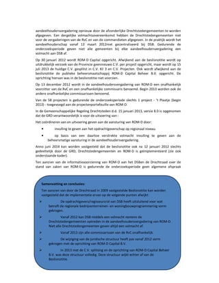 Onderzoek project Noordoevers 41 onafhankelijke onderzoekscommissie Drechtsteden
aandeelhoudersvergadering opnieuw door de afzonderlijke Drechtstedengemeenten te worden
afgegeven. Een dergelijke volmachtsovereenkomst hebben de Drechtstedengemeenten niet
voor de vergaderingen van de RvC en van de commandieten afgegeven. In de praktijk wordt het
aandeelhouderschap vanaf 13 maart 2012niet gecentraliseerd bij DSB. Gedurende de
onderzoeksperiode geven niet alle gemeenten bij elke aandeelhoudersvergadering een
volmacht aan DSB af.
Op 30 januari 2012 wordt ROM-D Capital opgericht. Afwijkend aan de beslisnotitie wordt op
uitdrukkelijk verzoek van de Provincie geennieuwe C.V. per project opgericht, maar wordt op 15
juli 2013 de huidige C.V. gesplitst in C.V. Kil 3 en C.V. Projecten. Ook wordt afwijkend aan de
beslisnotitie de publieke beheersmaatschappij ROM-D Capital Beheer B.V. opgericht. De
oprichting hiervan was in de beslisnotitie niet voorzien.
Op 13 december 2012 wordt in de aandeelhoudersvergadering van ROM-D een onafhankelijk
voorzitter van de RvC en een onafhankelijke commissaris benoemd. Begin 2013 worden ook de
andere onafhankelijke commissarissen benoemd.
Van de 58 projecten is gedurende de onderzoeksperiode slechts 1 project - ’t Plaatje (begin
2013) - toegevoegd aan de projectenportefeuille van ROM-D.
In de Gemeenschappelijke Regeling Drechtsteden d.d. 15 januari 2013, versie 8.0 is opgenomen
dat de GRD verantwoordelijk is voor de uitvoering van :
Het coördineren van en uitvoering geven aan de aansturing van ROM-D door:
• invulling te geven aan het opdrachtgeverschap op regionaal niveau.
• op basis van een daartoe verstrekte volmacht invulling te geven aan de
beheersmatige aansturing in de aandeelhoudersvergadering.
Anno juni 2014 kan worden vastgesteld dat de beslisnotitie ook na 12 januari 2012 slechts
gedeeltelijk door de GRD, Drechtstedengemeenten en ROM-D is geïmplementeerd (zie ook
onderstaande kader).
Ten aanzien van de informatievoorziening van ROM-D aan het DSBen de Drechtraad over de
stand van zaken van ROM-D is gedurende de onderzoeksperiode geen algemene afspraak
Samenvatting en conclusies:
Ten aanzien van door de Drechtraad in 2009 vastgestelde Beslisnotitie kan worden
vastgesteld dat de implementatie ervan op de volgende punten afwijkt:
De opdrachtgevers/regisseursrol van DSB heeft uitsluitend voor wat
betreft de regionale bedrijventerreinen- en woningbouwprogrammering vorm
gekregen.
Vanaf 2012 kan DSB middels een volmacht namens de
Drechtstedengemeenten optreden in de aandeelhoudersvergadering van ROM-D.
Niet alle Drechtstedengemeenten geven altijd een volmacht af.
Vanaf 2013 zijn alle commissarissen van de RvC onafhankelijk.
De wijziging van de juridische structuur heeft pas vanaf 2012 vorm
gekregen met de oprichting van ROM-D Capital B.V.
In 2013 met de C.V. splitsing en de oprichting van ROM-D Capital Beheer
B.V. was deze structuur volledig. Deze structuur wijkt echter af van de
Beslisnotitie.
Van de 58 projecten die overgedragen zouden worden aan ROM-D, is
 