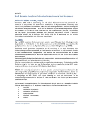 Onderzoek project Noordoevers 42 onafhankelijke onderzoekscommissie Drechtsteden
gemaakt.
2.3.3 Gemaakte afspraken en feitenrelaas ten aanzien van project Noordoevers
Omstreeks 2000 tot en met 6 juli 2006
Omstreeks 2000 start de planvorming van het project Noordoeversdoor de gemeenten HI-
Ambacht en Zwijndrecht. Ook de Provincie Zuid-Holland en Rijkswaterstaat worden bij deze
ontwikkeling betrokken. In september 2001 besluiten beide gemeenten - met instemming van
de Provincie en Rijkswaterstaat - ROM-D in te schakelen bij de ontwikkeling van het project
Noordoevers. In 2004 wordt in het kader van het Drechtstedenproject door het DSB besloten
dat het project Noordoevers -vanwege haar regionaal overstijgend karakter - regionale
aansturing behoeft. Op 8 december 2005 besluit DSB dat de aansturing van het project
Noordoevers nadrukkelijker door DSB moet plaatsvinden.
6 juli 2006
Op 6 juli 2006 wordt een Bestuursconvenant gesloten tussenRijkswaterstaat, DSB, de gemeente
Zwijndrecht en HI-Ambacht. In het Bestuursconvenant ontbreekt ROM-D als ondertekende
partij, terwijl een deel van de afspraken uit het convenant betrekking hebben op ROM-D.
Daarnaast sluiten gemeenten Zwijndrecht en HI-Ambachtop 6 juli 2006 afzonderlijk een
Samenwerkingsovereenkomst met ROM-D.Een deel van de afspraken uit het convenant worden
in deze overeenkomsten overgenomen. Met behulp het bestuursconvenant en de twee
samenwerkingsovereenkomsten wordt de organisatiestructuur voor het project Noordoevers
geformaliseerd.
De gemeenten HI-Ambacht en Zwijndrecht brengen middels het convenant de beleidsmatige (of
aansturende) regie van het project bij het DSB onder.
Met het convenant worden geen wettelijke bevoegdheden overgedragen. De publiekrechtelijke
besluitvorming (in het kader van o.a. de benodigde bestemmingsplanherziening) blijft onder
verantwoording van de gemeenten HI-Ambacht en Zwijndrecht.
Middels het bestuurlijk convenant en de twee gesloten samenwerkingsovereenkomsten is de
uitvoering van het project Noordoevers (voor de deelgebieden Transformatiezone, Genie- en
Citadelterrein en Galgeplaat) door de gemeenten Zwijndrecht en Hendrik-Ido Ambacht bij ROM-
D neergelegd, die het project voor eigen rekening en risico zal ontwikkelen. In de
samenwerkingsovereenkomsten worden de taken van ROM-D ten aanzien van Noordoevers
nader beschreven.
Om deze verschillende regietaken af te stemmen wordt het het Bestuurlijk Overleg Noordoevers
(hierna: BON) opgericht.In dit BON participeren (bestuurlijke) vertegenwoordigers van:
• Het DSB;
• Gemeente HI-Ambacht;
• Gemeente Zwijndrecht;
• Rijkswaterstaat;
• Provincie Zuid- Holland;
• ROM-D.
 