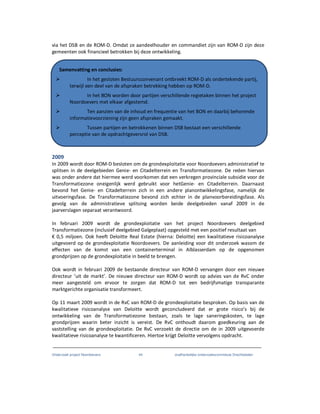 Onderzoek project Noordoevers 44 onafhankelijke onderzoekscommissie Drechtsteden
via het DSB en de ROM-D. Omdat ze aandeelhouder en commandiet zijn van ROM-D zijn deze
gemeenten ook financieel betrokken bij deze ontwikkeling.
2009
In 2009 wordt door ROM-D besloten om de grondexploitatie voor Noordoevers administratief te
splitsen in de deelgebieden Genie- en Citadelterrein en Transformatiezone. De reden hiervan
was onder andere dat hiermee werd voorkomen dat een verkregen provinciale subsidie voor de
Transformatiezone oneigenlijk werd gebruikt voor hetGenie- en Citadelterrein. Daarnaast
bevond het Genie- en Citadelterrein zich in een andere planontwikkelingsfase, namelijk de
uitvoeringsfase. De Transformatiezone bevond zich echter in de planvoorbereidingsfase. Als
gevolg van de administratieve splitsing worden beide deelgebieden vanaf 2009 in de
jaarverslagen separaat verantwoord.
In februari 2009 wordt de grondexploitatie van het project Noordoevers deelgebied
Transformatiezone (inclusief deelgebied Galgeplaat) opgesteld met een positief resultaat van
€ 0,5 miljoen. Ook heeft Deloitte Real Estate (hierna: Deloitte) een kwalitatieve risicoanalyse
uitgevoerd op de grondexploitatie Noordoevers. De aanleiding voor dit onderzoek wasom de
effecten van de komst van een containerterminal in Alblasserdam op de opgenomen
grondprijzen op de grondexploitatie in beeld te brengen.
Ook wordt in februari 2009 de bestaande directeur van ROM-D vervangen door een nieuwe
directeur ‘uit de markt’. De nieuwe directeur van ROM-D wordt op advies van de RvC onder
meer aangesteld om ervoor te zorgen dat ROM-D tot een bedrijfsmatige transparante
marktgerichte organisatie transformeert.
Op 11 maart 2009 wordt in de RvC van ROM-D de grondexploitatie besproken. Op basis van de
kwalitatieve risicoanalyse van Deloitte wordt geconcludeerd dat er grote risico’s bij de
ontwikkeling van de Transformatiezone bestaan, zoals te lage saneringskosten, te lage
grondprijzen waarin beter inzicht is vereist. De RvC onthoudt daarom goedkeuring aan de
vaststelling van de grondexploitatie. De RvC verzoekt de directie om de in 2009 uitgevoerde
kwalitatieve risicoanalyse te kwantificeren. Hiertoe krijgt Deloitte vervolgens opdracht.
Samenvatting en conclusies:
In het gesloten Bestuursconvenant ontbreekt ROM-D als ondertekende partij,
terwijl een deel van de afspraken betrekking hebben op ROM-D.
In het BON worden door partijen verschillende regietaken binnen het project
Noordoevers met elkaar afgestemd.
Ten aanzien van de inhoud en frequentie van het BON en daarbij behorende
informatievoorziening zijn geen afspraken gemaakt.
Tussen partijen en betrokkenen binnen DSB bestaat een verschillende
perceptie van de opdrachtgeversrol van DSB.
 