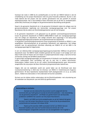 Onderzoek project Noordoevers 46 onafhankelijke onderzoekscommissie Drechtsteden
Vaststaat dat reeds in 2009 bij de aandeelhouders en de RvC van ROM-D bekend is dat de
ontwikkeling van het project Noordoevers leidt tot grote financiële problemen. Bij hen is dan
reeds bekend dat het project niet kan worden gerealiseerd met een positief of neutraal
exploitatieresultaat. Het is niet duidelijk of deze informatie ook via de RvC en aandeelhouders
aande DSB, Drechtraad, de colleges en de gemeenteradenter beschikking wordt gesteld.
Zowel in de gemeente Zwijndrecht als in de gemeente HI-Ambacht maken de colleges voor de
gemeenteraadsleden regelmatig een bestuurlijke voortgangsrapportage over het project
Noordoevers.Bij de andere vier Drechtstedengemeenten was dit niet het geval.
In de gemeente Zwijndrecht is dit gebaseerd op de gesloten samenwerkingsovereenkomst
tussen de gemeente Zwijndrecht en ROM-D (2006).ROM-D maakt een voortgangsrapportage
voor het college van Zwijndrecht. Het college verwerkt deze rapportage in de bestuurlijke
voortgangsrapportage grote projecten aan de gemeenteraad van Zwijndrecht.
In de gesloten samenwerkingsovereenkomst tussen de gemeente HI-Ambacht en ROM-D, is een
vergelijkbare informatieafspraak als de gemeente Zwijndrecht niet opgenomen. Het college
verwerkt voor de gemeenteraad informatie afkomstig van ROM-D en uit het BON in de
voortgangsrapportage De Volgerlanden.
In een van debestuurlijke voortgangsrapportages(augustus/september 2009)van de gemeente
Zwijndrecht staat “De ROM-D heeft inmiddels gemeld dat het project in de huidige vorm een
tekort heeft van€ 10 miljoen tot € 20 miljoen en datplanoptimalisatie nodig is. Op korte termijn
zal hierover overleg met de ROM-D plaatsvinden.”
In bestuurlijke voortgangsrapportages van de gemeente HI-Ambacht rond dezelfde tijdsperiode
troffen onderzoekers deze vermelding niet aan en ook niet in andere documenten.
Onderzoekers hebben tevens bij de vier andere Drechtstedengemeenten geen documenten
aangetroffen die erop wijzen dat deze informatie bij de gemeenteraden bekend was.
Volgens één van de raadsleden wordt een aantal leden van de Drechtraad over deze
resultaatsverslechtering in 2010 door de directeur van ROM-D in hotel/restaurant Augustus
geïnformeerd. Of deze bijeenkomst daadwerkelijk heeft plaatsgevonden en zo ja, op welke
datum , hebben de onderzoekers in het onderzoek niet kunnen vaststellen.
Op basis van de stukken stellen onderzoekers dat de (Drecht)raadsleden -met uitzondering van
de raadsleden van Zwijndrecht- pas eind 2010 zijn geïnformeerd.
Samenvatting en conclusies:
Op basis van de onderzochte documenten wordt vastgesteld dat het
tenminste één jaar heeft geduurd voordat de (Drecht)raadsleden – met uitzondering
van de gemeente Zwijndrecht - schriftelijk zijn geïnformeerd over de financiële
problemen vanROM-D ten aanzien van het project Noordoevers.
Reeds in juli 2009 was bij de aandeelhouders en de RvC bekend dat gezien
de risico’s van het project Noordoevers de kans bestond dat de grondexploitatie
verslechterde tot maximaal € 49 miljoen NCW.
Reeds op 30 november 2009 concludeert de RvC van ROM-D dat een
financieel haalbaar plan {voor de Transformatiezone} binnen de in het
bestemmingsplan vastgestelde contouren van de woongebieden niet mogelijk is.
 