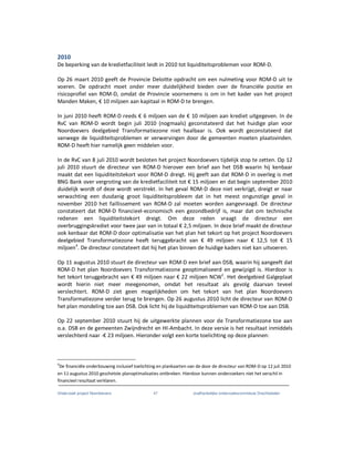 Onderzoek project Noordoevers 47 onafhankelijke onderzoekscommissie Drechtsteden
2010
De beperking van de kredietfaciliteit leidt in 2010 tot liquiditeitsproblemen voor ROM-D.
Op 26 maart 2010 geeft de Provincie Deloitte opdracht om een nulmeting voor ROM-D uit te
voeren. De opdracht moet onder meer duidelijkheid bieden over de financiële positie en
risicoprofiel van ROM-D, omdat de Provincie voornemens is om in het kader van het project
Manden Maken, € 10 miljoen aan kapitaal in ROM-D te brengen.
In juni 2010 heeft ROM-D reeds € 6 miljoen van de € 10 miljoen aan krediet uitgegeven. In de
RvC van ROM-D wordt begin juli 2010 (nogmaals) geconstateerd dat het huidige plan voor
Noordoevers deelgebied Transformatiezone niet haalbaar is. Ook wordt geconstateerd dat
vanwege de liquiditeitsproblemen er verwervingen door de gemeenten moeten plaatsvinden.
ROM-D heeft hier namelijk geen middelen voor.
In de RvC van 8 juli 2010 wordt besloten het project Noordoevers tijdelijk stop te zetten. Op 12
juli 2010 stuurt de directeur van ROM-D hierover een brief aan het DSB waarin hij kenbaar
maakt dat een liquiditeitstekort voor ROM-D dreigt. Hij geeft aan dat ROM-D in overleg is met
BNG Bank over vergroting van de kredietfaciliteit tot € 15 miljoen en dat begin september 2010
duidelijk wordt of deze wordt verstrekt. In het geval ROM-D deze niet verkrijgt, dreigt er naar
verwachting een dusdanig groot liquiditeitsprobleem dat in het meest ongunstige geval in
november 2010 het faillissement van ROM-D zal moeten worden aangevraagd. De directeur
constateert dat ROM-D financieel-economisch een gezondbedrijf is, maar dat om technische
redenen een liquiditeitstekort dreigt. Om deze reden vraagt de directeur een
overbruggingskrediet voor twee jaar van in totaal € 2,5 miljoen. In deze brief maakt de directeur
ook kenbaar dat ROM-D door optimalisatie van het plan het tekort op het project Noordoevers
deelgebied Transformatiezone heeft teruggebracht van € 49 miljoen naar € 12,5 tot € 15
miljoen4
. De directeur constateert dat hij het plan binnen de huidige kaders niet kan uitvoeren.
Op 11 augustus 2010 stuurt de directeur van ROM-D een brief aan DSB, waarin hij aangeeft dat
ROM-D het plan Noordoevers Transformatiezone geoptimaliseerd en gewijzigd is. Hierdoor is
het tekort teruggebracht van € 49 miljoen naar € 22 miljoen NCW1
. Het deelgebied Galgeplaat
wordt hierin niet meer meegenomen, omdat het resultaat als gevolg daarvan teveel
verslechtert. ROM-D ziet geen mogelijkheden om het tekort van het plan Noordoevers
Transformatiezone verder terug te brengen. Op 26 augustus 2010 licht de directeur van ROM-D
het plan mondeling toe aan DSB. Ook licht hij de liquiditeitsproblemen van ROM-D toe aan DSB.
Op 22 september 2010 stuurt hij de uitgewerkte plannen voor de Transformatiezone toe aan
o.a. DSB en de gemeenten Zwijndrecht en HI-Ambacht. In deze versie is het resultaat inmiddels
verslechterd naar -€ 23 miljoen. Hieronder volgt een korte toelichting op deze plannen:
4
De financiële onderbouwing inclusief toelichting en plankaarten van de door de directeur van ROM-D op 12 juli 2010
en 11 augustus 2010 geschetste planoptimalisaties ontbreken. Hierdoor kunnen onderzoekers niet het verschil in
financieel resultaat verklaren.
 