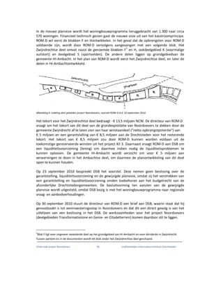 Onderzoek project Noordoevers 48 onafhankelijke onderzoekscommissie Drechtsteden
In de nieuwe planvisie wordt het woningbouwprogramma teruggebracht van 1.300 naar circa
570 woningen. Financieel technisch gezien gaat de nieuwe visie uit van het kasstroomprincipe.
ROM-D wil eerst de blokken F en Hontwikkelen. In het geval dat de opbrengsten voor ROM-D
voldoende zijn, wordt door ROM-D vervolgens aangevangen met een volgende blok. Het
Zwijndrechtse deel omvat naast de genoemde blokken F5
en H, ookdeelgebied K (voormalige
vuilstort) en deelgebied S (sportvelden). De andere delen liggen op grondgebiedvan de
gemeente HI-Ambacht. In het plan van ROM-D wordt eerst het Zwijndrechtse deel, en later de
delen in HI-Ambachtontwikkeld.
Afbeelding 6: Indeling deel gebieden project Noordoevers, voorstel ROM-D d.d. 10 september 2010.
Het tekort voor het Zwijndrechtse deel bedraagt - € 13,5 miljoen NCW. De directeur van ROM-D
vraagt om het tekort van dit deel van de grondexploitatie van Noordoevers te dekken door de
gemeente Zwijndrecht af te laten zien van haar winstaandeel (“netto opbrengstpotentie”) van
€ 5 miljoen en een garantstelling van € 8,5 miljoen aan de Drechtsteden voor het resterende
tekort. Het tekort van € 8,5 miljoen zou door ROM-D kunnen worden voldaan uit de
toekomstige gereserveerde winsten uit het project Kil 3. Daarnaast vraagt ROM-D aan DSB om
een liquiditeitsvoorziening (lening) om daarmee indien nodig de liquiditeitsproblemen te
kunnen oplossen. De gemeente HI-Ambacht wordt verzocht om voor € 5 miljoen aan
verwervingen te doen in het Ambachtse deel, om daarmee de planontwikkeling van dit deel
open te kunnen houden.
Op 23 september 2010 bespreekt DSB het voorstel. Deze nemen geen beslissing over de
garantstelling, liquiditeitsvoorziening en de gewijzigde planvisie, omdat zij het verstrekken van
een garantstelling en liquiditeitsvoorziening vinden toebehoren aan het budgetrecht van de
afzonderlijke Drechtstedengemeenten. De besluitvorming ten aanzien van de gewijzigde
planvisie wordt uitgesteld, omdat DSB bezig is met het woningbouwprogramma naar regionale
vraag- en aanbodverhoudingen.
Op 30 september 2010 stuurt de directeur van ROM-D een brief aan DSB, waarin staat dat hij
genoodzaakt is tot eeninvesteringsstop in Noordoevers en dat dit een direct gevolg is van het
uitblijven van een beslissing in het DSB. De werkzaamheden voor het project Noordoevers
(deelgebieden Transformatiezone en Genie- en Citadelterrein) komen daardoor stil te liggen.
5
Blok F ligt voor ongeveer tweederde deel op het grondgebied van HI-Ambacht en voor éénderde in Zwijndrecht.
Tussen partijen en in de documenten wordt dit blok onder het Zwijndrechtse deel geschaard.
 