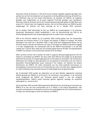 Onderzoek project Noordoevers 49 onafhankelijke onderzoekscommissie Drechtsteden
Daarnaast schetst de directeur in deze brief wat de overige mogelijke negatieve gevolgen voor
partijen zijn van het niet toekennen van de garantie en de liquiditeitsvoorziening. Dit betreft o.a.
een definitieve stop van het project Noordoevers, de liquidatie van ROM-D, de negatieve
gevolgen voor Volgerlanden en de grote negatieve financiële gevolgen voor Zwijndrecht.
Daarnaast meldt de directeur dat hij een financieringsaanvraag heeft gedaan bij BNG Bank voor
project Kil 3. Mocht deze niet toegekend worden, dan zal het faillissement van ROM-D worden
aangevraagd. De uitkomst van deze aanvraag zal hij in oktober 2010 vernemen.
Op 25 oktober 2010 bekrachtigt de RvC van ROM-D de investeringsstop in de projecten
(waaronder Noordoevers) totdat duidelijkheid is over de besluitvorming van DSB en de
Drechtstedengemeenten over de gevraagde garanties en andere steun maatregelen.
DSB en de Provincie hebben op 23 november 2010 overleg gehad over de voorwaarden
waaronder de Provincie bereid is € 10 miljoen aan kapitaal in ROM-D te brengen. Dit wordt
bevestigd in een brief van 1 december 2010. In deze brief stelt Gedeputeerde Staten van de
Provincie (hierna: GS) dat het toekennen van deze € 10 miljoen aan ROM-D uitsluitend mogelijk
is in haar collegeperiode. Als voorwaarde stelt GS dat ROM-D levensvatbaar is en dat DSB
uiterlijk voor 1 januari 2011 zorgt voor een krachtig signaal waaruit dit blijkt. De kapitaalinjectie
in ROM-D zou bestaan uit een provinciale subsidie van € 10 miljoen.
DSB is op korte termijn niet in staatom de reeds in augustus 2010 gevraagde garantie ad € 8,5
miljoen te verstrekken aan ROM-D. Om deze reden doet DSB aan het college van de gemeente
Dordrecht het verzoek om de gevraagde garantie in haar plaats te verstrekken. Op 14 december
2010 besluit het college van deze gemeente om een garantie te verstrekken voor een nader te
beoordelen financieringsfaciliteit, groot maximaal € 8,5 miljoen, ten behoeve het project
Noordoevers van ROM-D. Dit onder voorwaarde van een reëel sluitende businesscase na
planwijziging en overname pro rato van het garantierisico vóór 1 juli 2011 door regiogemeenten
en onder voorbehoud van eventuele wensen en bedenkingen door de gemeenteraad.
Op 14 december 2010 worden de uitkomsten van de door Deloitte uitgevoerde nulmeting
bekend gemaakt aan ROM-D en de Provincie. De nulmeting is niet openbaar. In de nulmeting
wordt vastgesteld dat ROM-D een financieel gezond bedrijf is met een dreigend
liquiditeitsprobleem. ROM-D wordt financieel gezond ingeschat vanwege de verwachte
opbrengsten (i.c. winst) uit Kil 3.
Op 23 december 2010 verzoekt DSB de gemeente Zwijndrecht ter versterking van de positie van
ROM-D af te zien van haar winstaandeel van € 5 miljoen in het project Noordoevers. Ook
verzoekt zij de gemeente HI-Ambacht om binnen het projectgebied van de Transformatiezone €
5 miljoen aan verwervingen te doen ten behoeve van ROM-D.
 
