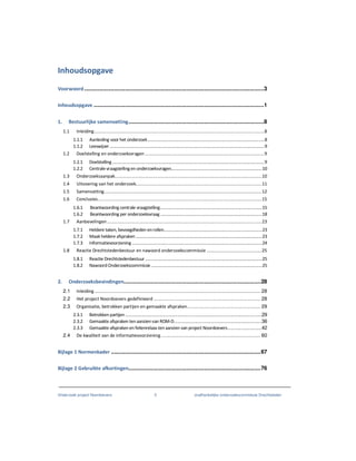 Onderzoek project Noordoevers 5 onafhankelijke onderzoekscommissie Drechtsteden
Inhoudsopgave
Voorwoord..................................................................................................................3
Inhoudsopgave ............................................................................................................1
1. Bestuurlijke samenvatting......................................................................................8
1.1 Inleiding..................................................................................................................................8
1.1.1 Aanleiding voor het onderzoek...................................................................................................8
1.1.2 Leeswijzer...................................................................................................................................9
1.2 Doelstelling en onderzoeksvragen ...........................................................................................9
1.2.1 Doelstelling.................................................................................................................................9
1.2.2 Centralevraagstellingen onderzoeksvragen.............................................................................10
1.3 Onderzoeksaanpak................................................................................................................10
1.4 Uitvoering van het onderzoek................................................................................................11
1.5 Samenvatting........................................................................................................................12
1.6 Conclusies.............................................................................................................................15
1.6.1 Beantwoording centrale vraagstelling......................................................................................15
1.6.2 Beantwoording per onderzoeksvraag ......................................................................................18
1.7 Aanbevelingen......................................................................................................................23
1.7.1 Heldere taken, bevoegdheden enrollen...................................................................................23
1.7.2 Maak heldere afspraken...........................................................................................................23
1.7.3 Informatievoorziening ..............................................................................................................24
1.8 Reactie Drechtstedenbestuur en nawoord onderzoekscommissie ..........................................25
1.8.1 Reactie Drechtstedenbestuur...................................................................................................25
1.8.2 NawoordOnderzoekscommissie..............................................................................................25
2. Onderzoeksbevindingen.......................................................................................28
2.1 Inleiding................................................................................................................... 28
2.2 Het project Noordoevers gedefinieerd .......................................................................... 28
2.3 Organisatie, betrokken partijen en gemaakte afspraken................................................... 29
2.3.1 Betrokken partijen ........................................................................................................29
2.3.2 Gemaakte afspraken tenaanzienvan ROM-D...................................................................36
2.3.3 Gemaakte afspraken enfeitenrelaastenaanzien van project Noordoevers..........................42
2.4 De kwaliteit van de informatievoorziening..................................................................... 60
Bijlage 1 Normenkader ...............................................................................................67
Bijlage 2 Gebruikte afkortingen....................................................................................76
 