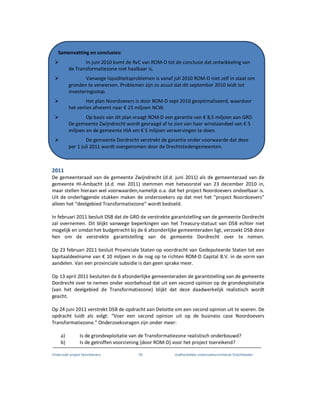 Onderzoek project Noordoevers 50 onafhankelijke onderzoekscommissie Drechtsteden
2011
De gemeenteraad van de gemeente Zwijndrecht (d.d. juni 2011) als de gemeenteraad van de
gemeente HI-Ambacht (d.d. mei 2011) stemmen met hetvoorstel van 23 december 2010 in,
maar stellen hieraan wel voorwaarden,namelijk o.a. dat het project Noordoevers ondeelbaar is.
Uit de onderliggende stukken maken de onderzoekers op dat met het “project Noordoevers”
alleen het “deelgebied Transformatiezone” wordt bedoeld.
In februari 2011 besluit DSB dat de GRD de verstrekte garantstelling van de gemeente Dordrecht
zal overnemen. Dit blijkt vanwege beperkingen van het Treasury-statuut van DSB echter niet
mogelijk en omdat het budgetrecht bij de 6 afzonderlijke gemeenteraden ligt, verzoekt DSB deze
hen om de verstrekte garantstelling van de gemeente Dordrecht over te nemen.
Op 23 februari 2011 besluit Provinciale Staten op voordracht van Gedeputeerde Staten tot een
kapitaaldeelname van € 10 miljoen in de nog op te richten ROM-D Capital B.V. in de vorm van
aandelen. Van een provinciale subsidie is dan geen sprake meer.
Op 13 april 2011 besluiten de 6 afzonderlijke gemeenteraden de garantstelling van de gemeente
Dordrecht over te nemen onder voorbehoud dat uit een second opinion op de grondexploitatie
(van het deelgebied de Transformatiezone) blijkt dat deze daadwerkelijk realistisch wordt
geacht.
Op 24 juni 2011 verstrekt DSB de opdracht aan Deloitte om een second opinion uit te voeren. De
opdracht luidt als volgt: “Voer een second opinion uit op de business case Noordoevers
Transformatiezone.” Onderzoeksvragen zijn onder meer:
a) Is de grondexploitatie van de Transformatiezone realistisch onderbouwd?
b) Is de getroffen voorziening {door ROM-D} voor het project toereikend?
Samenvatting en conclusies:
In juni 2010 komt de RvC van ROM-D tot de conclusie dat ontwikkeling van
de Transformatiezone niet haalbaar is.
Vanwege liquiditeitsproblemen is vanaf juli 2010 ROM-D niet zelf in staat om
gronden te verwerven. Problemen zijn zo acuut dat dit september 2010 leidt tot
investeringsstop.
Het plan Noordoevers is door ROM-D sept 2010 geoptimaliseerd, waardoor
het verlies afneemt naar € 23 miljoen NCW.
Op basis van dit plan vraagt ROM-D een garantie van € 8,5 miljoen aan GRD.
De gemeente Zwijndrecht wordt gevraagd af te zien van haar winstaandeel van € 5
miljoen en de gemeente HIA om € 5 miljoen verwervingen te doen.
De gemeente Dordrecht verstrekt de garantie onder voorwaarde dat deze
per 1 juli 2011 wordt overgenomen door de Drechtstedengemeenten.
 