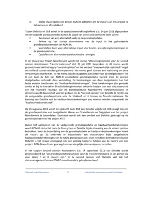 Onderzoek project Noordoevers 51 onafhankelijke onderzoekscommissie Drechtsteden
c) Welke maatregelen zijn binnen ROM-D getroffen om de risico’s van het project te
beheersen en af te dekken?
Tussen Deloitte en DSB wordt in de opdrachtverstrekking/offerte d.d. 24 juni 2011 afgesproken
om de volgende werkzaamheden buiten de scope van de second opinion te laten vallen:
• Berekenen van een alternatief saldo op de grondexploitatie;
• Review op het correct doorrekenen van de input in het gehanteerde
grondexploitatiemodel van ROM-D;
• Voorstellen doen voor alternatieve input voor kosten- en opbrengstenramingen in
de grondexploitatie;
• Opstellen van alternatieve civieltechnische ramingen.
In de Stuurgroep Project Noordoevers wordt het memo “Uitvoeringsvoorstel voor de second
opinion Noordoevers Transformatiezone” d.d. 21 juli 2011 besproken. In dit memo wordt
geconstateerd dat het begrip “second opinion” en het oordeel “daadwerkelijk realistisch” nogal
verschillend kunnen worden geïnterpreteerd. Het memo geeft daarom een toelichting om deze
verwarring te voorkomen. In het memo wordt vastgesteld dat alleen voor de deelgebieden F en
H een door de RvC van ROM-D vastgestelde grondexploitatie vigeert. Voor de overige
deelgebieden ontbreekt deze vaststelling. De berekeningen van deze deelgebieden kan het
beste worden beschreven als “haalbaarheidsberekeningen”. Deze berekeningen zijn gemaakt
omdat er bij de betrokken Drechtstedengemeenten behoefte bestaat aan een totaaloverzicht
van het financiële resultaat van de grondexploitatie Noordoevers Transformatiezone. In
dememo wordt daarom het voorstel gedaan om de “second opinion” van Deloitte te richten op
de vastgestelde grondexploitatie voor de blokkenF en H binnen de Transformatiezone. De
toetsing van Deloitte van de haalbaarheidsberekeningen zou moeten worden aangemerkt als
“haalbaarheidsonderzoek”.
Op 26 augustus 2011 wordt de opdracht door DSB aan Deloitte uitgebreid. DSB vraagt ook om
de grondexploitaties van deelgebieden Genie- en Citadelterrein en Galgeplaat van het project
Noordoevers te beoordelen. Daarnaast wordt ook een oordeel van Deloitte gevraagd op de
grondexploitatie van het project Kil 3.
Buiten het aanleveren van de vastgestelde grondexploitatie en haalbaarheidsberekeningen
wordt ROM-D niet actief door de Stuurgroep en Deloitte bij de uitvoering van de second opinion
betrokken. Voor de beoordeling van de grondexploitatie en haalbaarheidsberekeningen levert
dit risico’s op. Zo ontbreekt er bijvoorbeeld een risicoanalyse bijde aangeleverde
haalbaarheidsberekeningen van de totale grondexploitatie. Voor niet direct betrokkenen (buiten
ROM-D) is het vrijwel onmogelijk om een volledig beeld te hebben van de risico’s van een
project. ROM-D wordt niet gevraagd om een dergelijke risicoanalyse op te stellen.
In het rapport Second opinion Noordoevers d.d. 14 september 2011 van Deloitte wordt
geconcludeerd dat “de grondexploitatieresultaten voor de Transformatiezone in zijn geheel als
voor delen F en H correct zijn.” In de second opinion stelt Deloitte vast dat het
risicomanagement binnen ROM-D onvoldoende is geïmplementeerd.
 